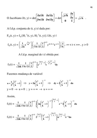 46
O Jacobiano J(t, y) = det 





∂∂∂∂∂∂∂∂∂∂∂∂∂∂∂∂
∂∂∂∂∂∂∂∂∂∂∂∂∂∂∂∂
y/wt/w
y/zt/z
= det 







∂∂∂∂
∂∂∂∂
10
y
z
k/y
= k/y .
A f.d.p. conjunta de (t, y) é dada por:
Fty(t, y) = fty{H1
-1
(t, y), H2
-1
(t, y)}.| J(t, y) |
fty(t, y) =
k
y
ey
2
1
)2/k(
1
.e
2
1 2/y1)2/k(
2/k
t
k
y
2
1 2














ΓΓΓΓ







ππππ
−−−−−−−−
−−−−
, -∞ < t < +∞ , y > 0
A f.d.p. marginal de t é obtida por:
fT(t) = dyey
2
1
)2/k(
1
k2
1
0
1
k
t
y
2
1
1
2
1k2/k
2
∫∫∫∫
∞∞∞∞








++++−−−−





−−−−
++++






ΓΓΓΓππππ
Fazemos mudança de variável








++++==== 1
k
t
y
2
1
u
2
⇒
12
1
k
t
u2y
−−−−








++++==== ⇒ du1
k
t
2dy
12 −−−−








++++====
y = 0 → u = 0 ; y = + ∞ → u = + ∞
Assim,
fT(t) = du1
k
t
2e1
k
t
u2
2
1
)2/k(
1
k2
1
12
0
u
1
2
1k
122/k −−−−∞∞∞∞
−−−−






−−−−
++++
−−−−








++++
















++++





ΓΓΓΓππππ
∫∫∫∫
fT(t) = dueu1
k
t
2
2
1
)2/k(
1
k2
1
0
u
1
2
1k
2
1k
2
2
1k2/k
∫∫∫∫
∞∞∞∞
−−−−






−−−−
++++




 ++++
−−−−





 ++++








++++





ΓΓΓΓππππ
 