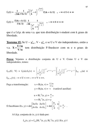 47
fT(t) = ]2/)1k([1
k
t
2
)2/k(
1
k2
1 2
1k
2
2
1
++++ΓΓΓΓ







++++
ΓΓΓΓππππ





 ++++
−−−−
, - ∞∞∞∞ < t < + ∞∞∞∞
fT(t) =





 ++++








++++
ππππΓΓΓΓ
++++ΓΓΓΓ
2
1k
2
1
k
t
1
k
1
)2/k(
]2/)1k([
, - ∞∞∞∞ < t < + ∞∞∞∞
que é a f.d.p. de uma v.a. que tem distribuição t-student com k graus de
liberdade.
Teorema 15: Se U ~ 2
)m(χχχχ , V ~ 2
)n(χχχχ e se U e V são independentes, então a
v.a.
n/V
m/U
X ==== tem distribuição F-Snedecor com m e n graus de
liberdade.
Prova: Vejamos a distribuição conjunta de U e V. Como U e V são
independentes, temos:
fUV(U, V) = fU(u).fV(v) =
















Γ















Γ
−−−− 2/1)2/(
2/
2/1)2/(
2/
2
1
)
2
(
1
.
2
1
)
2
(
1 vn
n
um
m
ev
n
eu
m
I{0, ∞}(u) ×
I{0, ∞}(v); - ∞ < U < +∞ ; -∞ < V < +∞.
Faça a transformação: x = H1(u, v) =
nV
mU
/
/
y = H2(u, v) = v (variável auxiliar)
u = H1
-1
(x, y) = vx
n
m
v = H2
-1
(x, y) = y
O Jacobiano J(x, y) = det 





∂∂∂∂
∂∂∂∂
yvxv
yuxu
//
//
= det 







10
0v
n
m
= v
n
m
.
A f.d.p. conjunta de (x, y) é dada por:
fxy(x, y) = fxy{H1
-1
(x, y), H2
-1
(x, y)}.| J(x, y) |
 
