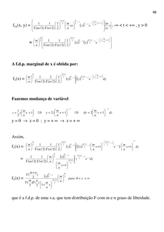 48
fxy(x, y) = ( ) y
n
m
eyxy
n
m
nm
yxy
n
m
n
mnm






















ΓΓ






+−
−
−
+
2
1
1
2
1
22
2
1
)2/(
1
)2/(
1
, -∞ < t < +∞ , y > 0
= ( ) ( )
















ΓΓ





 





+−
−
+
−
+
1
2
1
1
2
1
2
22
2
1
)2/(
1
)2/(
1 x
n
m
ynmm
nmm
eyx
nmn
m
A f.d.p. marginal de x é obtida por:
fx(x) = ( ) ( ) dyeyx
nmn
m x
n
m
ynmm
nmm
∫
∞






+−
−
+
−
+






ΓΓ






0
1
2
1
1
2
1
2
22
2
1
)2/(
1
)2/(
1
Fazemos mudança de variável






+= 1
2
1
x
n
m
yz ⇒
1
12
−






+= x
n
m
zy ⇒ dzx
n
m
dy
1
12
−






+=
y = 0 → z = 0 ; y = + ∞ → z = + ∞
Assim,
fx(x) = ( ) ( ) dzx
n
m
ex
n
m
zx
nmn
m z
nm
nmm
nmm 1
0
1
21
2
1
2
22
1212
2
1
)2/(
1
)2/(
1
−
∞
−






−
+
−
−
+
−
+
∫ 





+





+





ΓΓ






= ( ) dzez
x
n
m
x
n
m
nm
z
nm
nm
mm
∫
∞
−
−
+
+
−






+






ΓΓ 0
1
2
2
1
22
1
)2/(
1
)2/(
1
fx(x) = ( ) ∞<<











+
ΓΓ
+
Γ
+
−
xpara
n
m
x
n
m
x
nm
nm m
nm
m
0
1
)
2
()
2
(
)
2
( 2
2
1
2
que é a f.d.p. de uma v.a. que tem distribuição F com m e n graus de liberdade.
 