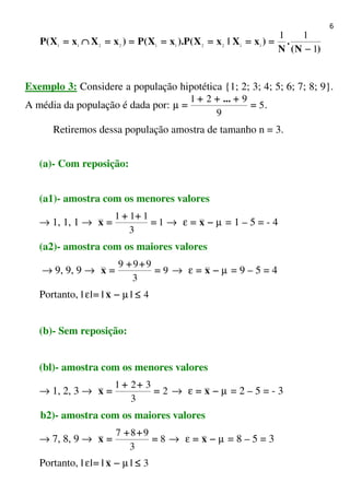 6
)N(
.
N
)xX|xX(P).xX(P)xXxX(P
1
11
1122112211
−−−−
========================∩∩∩∩====
Exemplo 3: Considere a população hipotética {1; 2; 3; 4; 5; 6; 7; 8; 9}.
A média da população é dada por: 5
9
921
====
++++++++++++
====
...
µ .
Retiremos dessa população amostra de tamanho n = 3.
(a)- Com reposição:
(a1)- amostra com os menores valores
→ 1, 1, 1 → 1
3
111
====
++++++++
====x → µε −−−−==== x = 1 – 5 = - 4
(a2)- amostra com os maiores valores
→ 9, 9, 9 → 9
3
999
====
++++++++
====x → µε −−−−==== x = 9 – 5 = 4
Portanto, 4≤≤≤≤−−−−==== |x||| µε
(b)- Sem reposição:
(bl)- amostra com os menores valores
→ 1, 2, 3 → 2
3
321
====
++++++++
====x → µε −−−−==== x = 2 – 5 = - 3
b2)- amostra com os maiores valores
→ 7, 8, 9 → 8
3
987
====
++++++++
====x → µε −−−−==== x = 8 – 5 = 3
Portanto, 3≤≤≤≤−−−−==== |x||| µε
 