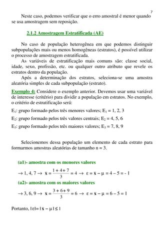 7
Neste caso, podemos verificar que o erro amostral é menor quando
se usa amostragem sem reposição.
2.1.2 Amostragem Estratificada (AE)
No caso de população heterogênea em que podemos distinguir
subpopulações mais ou menos homogêneas (estratos), é possível utilizar
o processo de amostragem estratificada.
As variáveis de estratificação mais comuns são: classe social,
idade, sexo, profissão, etc. ou qualquer outro atributo que revele os
estratos dentro da população.
Após a determinação dos estratos, seleciona-se uma amostra
aleatória simples de cada subpopulação (estrato).
Exemplo 4: Considere o exemplo anterior. Devemos usar uma variável
de interesse (critério) para dividir a população em estratos. No exemplo,
o critério de estratificação será:
E1: grupo formado pelos três menores valores; E1 = 1, 2, 3
E2: grupo formado pelos três valores centrais; E2 = 4, 5, 6
E3: grupo formado pelos três maiores valores; E3 = 7, 8, 9
Selecionemos dessa população um elemento de cada estrato para
formarmos amostras aleatórias de tamanho n = 3.
(a1)- amostra com os menores valores
→ 1, 4, 7 → 4
3
741
====
++++++++
====x → µε −−−−==== x = 4 – 5 = - 1
(a2)- amostra com os maiores valores
→ 3, 6, 9 → 6
3
963
====
++++++++
====x → µε −−−−==== x = 6 – 5 = 1
Portanto, 1≤≤≤≤−−−−==== |x||| µε
 