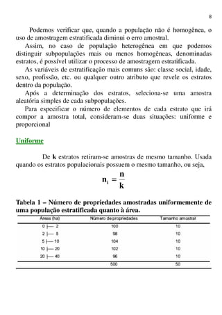 8
Podemos verificar que, quando a população não é homogênea, o
uso de amostragem estratificada diminui o erro amostral.
Assim, no caso de população heterogênea em que podemos
distinguir subpopulações mais ou menos homogêneas, denominadas
estratos, é possível utilizar o processo de amostragem estratificada.
As variáveis de estratificação mais comuns são: classe social, idade,
sexo, profissão, etc. ou qualquer outro atributo que revele os estratos
dentro da população.
Após a determinação dos estratos, seleciona-se uma amostra
aleatória simples de cada subpopulações.
Para especificar o número de elementos de cada estrato que irá
compor a amostra total, consideram-se duas situações: uniforme e
proporcional
Uniforme
De k estratos retiram-se amostras de mesmo tamanho. Usada
quando os estratos populacionais possuem o mesmo tamanho, ou seja,
k
n
ni ====
Tabela 1 – Número de propriedades amostradas uniformemente de
uma população estratificada quanto à área.
 