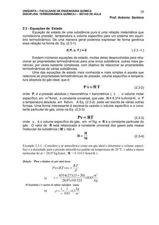 UNISANTA – FACULDADE DE ENGENHARIA QUÍMICA
DISCIPLINA: TERMODINÂMICA QUÍMICA I – NOTAS DE AULA
Prof. Antonio Santoro
10
2.3 - Equações de Estado
Equação de estado de uma substância pura é uma relação matemática que
correlaciona pressão temperatura e volume específico para um sistema em equilí-
brio termodinâmico. De uma maneira geral podemos expressar de forma genérica
essa relação na forma da Eq. (2.3-1)
f( P, v, T ) = 0 ( 2.3 -1 )
Existem inúmeras equações de estado, muitas delas desenvolvidas para rela-
cionar as propriedades termodinâmicas para uma única substância, outras mais ge-
néricas, por vezes bastante complexas, com objetivo de relacionar as propriedades
termodinâmicas de várias substâncias.
Uma das equações de estado mais conhecida e mais simples é aquela que
relaciona as propriedades termodinâmicas de pressão, volume específico e tempera-
tura absoluta do gás ideal, que é;
P T
_
  (2.3-2)
onde P, é a pressão absoluta ( manométrica + barométrica ), 
_
, o volume molar
específico, em m3
/kmol, a constante universal, que vale,  = 8,314 kJ/kmol-K, e T
a temperatura absoluta, em Kelvin. A Eq. (2.3-2) pode ser escrita de várias outras
formas. Uma forma interessante é escreve-la usando o volume específico e a cons-
tante particular do gás, como na Eq. (2.3-3)
P RT  (2.3-3)
onde  , é o volume específico do gás, em m3
/kg e R é a constante particular do
gás. O valor de R está relacionado à constante universal dos gases pela massa
molecular da substância ( M ). Isto é:
R
M


(2.3-4)
Exemplo 2.3-1 - Considere o ar atmosférico como um gás ideal e determine o volume especí-
fico e a densidade para a pressão atmosférica padrão na temperatura de 20 o
C. ( adote a massa
molecular do ar = 28,97 kg/kmol ,  = 8 314 J/ kmol-K )
Solução: Para a hipótese de gás ideal temos:
P
TR
vTRvP
.
.. 
a)
kg
m
x
v
3
83,0
10132597,28
)2015,273(.8314



A densidade é o inverso do volume específico, assim;
b) 3
2,1
83,0
11
m
kg
v

 