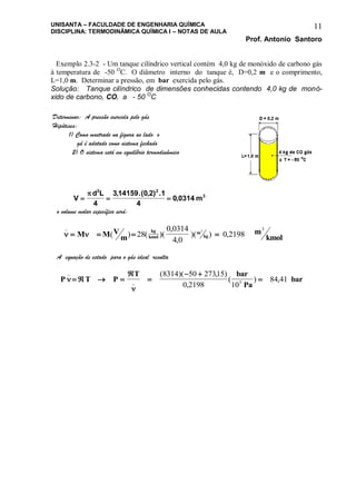 UNISANTA – FACULDADE DE ENGENHARIA QUÍMICA
DISCIPLINA: TERMODINÂMICA QUÍMICA I – NOTAS DE AULA
Prof. Antonio Santoro
11
Exemplo 2.3-2 - Um tanque cilíndrico vertical contém 4,0 kg de monóxido de carbono gás
à temperatura de -50 O
C. O diâmetro interno do tanque é, D=0,2 m e o comprimento,
L=1,0 m. Determinar a pressão, em bar exercida pelo gás.
Solução: Tanque cilíndrico de dimensões conhecidas contendo 4,0 kg de monó-
xido de carbono, CO, a - 50 O
C
Determinar: A pressão exercida pelo gás
Hipóteses:
1) Como mostrado na figura ao lado o
gá é adotado como sistema fechado
2) O sistema está em equilíbrio termodinâmico
V
d L
m  
 2 2
3
4
3 14159 0 2 1
4
0 0314
, .( , ) .
,
o volume molar específico será:
 
_
( ) ( )(
,
,
)( ) ,   M M V
m
m
kmol
kg
kmol
m
kg28
0 0314
4 0
0 2198
3 3
A equação de estado para o gás ideal resulta
P T P
T bar
Pa
bar

_
_
( )( , )
,
( ) ,   


 

8314 50 27315
0 2198 10
84 415
 