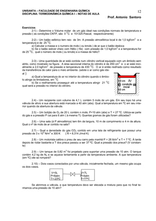UNISANTA – FACULDADE DE ENGENHARIA QUÍMICA
DISCIPLINA: TERMODINÂMICA QUÍMICA I – NOTAS DE AULA
Prof. Antonio Santoro
12
Exercícios
2-1) - Determine o Volume molar de um gás ideal nas condições normais de temperatura e
pressão ( as condições CNTP, são 0
O
C e 101325 Pascal, respectivamente)
2-2) - Um balão esférico tem raio de 3m. A pressão atmosférica local é de 1,0 kgf/cm2
e a
temperatura é de 25 O
C.
a) Calcular a massa e o numero de mols ( ou kmols ) de ar que o balão desloca
b) Se o balão estiver cheio com Hélio ( He) com pressão de 1,0 kgf/cm
2
e a temperatura for
de 25 O
C, qual o número de mols ( ou kmols) e a massa de hélio?
2-3) - Uma quantidade de ar está contida num cilindro vertical equipado com um êmbolo sem
atrito, como mostrado na figura. A área seccional interna do cilindro é de 450 cm
2
e o ar está inici-
almente a 2,0 kgf/cm
2
de pressão e temperatura de 430
O
C. O ar é então resfriado como resultado
da transferência de calor para o meio ambiente. (adote o ar como gás ide-
al )
a) Qual a temperatura do ar no interior do cilindro quando o êmbo-
lo atinge os limitadores, em O
C
b) Se o resfriamento prosseguir até a temperatura atingir 21
O
C
qual será a pressão no interior do cilindro.
2.4) - Um recipiente com volume de 4,1 L contém 5 mols de um gás. Em seu topo há uma
válvula de alívio e sua abertura está marcada a 40 atm (abs). Qual a temperatura em ºC em seu inte-
rior quando da abertura da válvula.
2.5) – Um botijão de O2 de 20 L contém n mols; P=10 atm (abs) e T = 27 ºC. Utiliza-se parte
do gás e a pressão P cai para 6 atm ( à mesma T). Quantas gramas de gás foram utilizadas?
2.6) – Uma sala (à P atmosférica) tem 6m de largura, 10 m de comprimento e 4 m de altura.
Qual o nº de mols de ar contido na sala?
2.7) – Qual a densidade do gás CO2 contido em uma lata de refrigerante que possui uma
pressão de 3 x 10
5
N/m
2
e 300 K ( R = 8,314 J/mol K)
2.8) – Um motorista calibra o pneu de seu carro pela manhã P = 28 lb/in2
e T = 7 ºC. À tarde
depois de rodar bastante a T dos pneus passou a ser 37 ºC. Qual a pressão dos pneus? (V constan-
te)
2.9) – Um tanque de 0,82 m3
foi projetado para suportar uma pressão de 10 atm. O tanque
contém 4,2 kg de N2 e se aquece lentamente a partir da temperatura ambiente. A que temperatura
(em ºC) ele se romperá?
2.10) – Dois vasos conectados por uma válvula, inicialmente fechada, um mesmo gás ocupa
os dois vasos.
V=5L V=7L
P=8atm P=4atm
T=-23ºC T=77ºC
Se abrirmos a válvula, a que temperatura deve ser elevada a mistura para que no final te-
nhamos uma pressão de 10 atm?
 