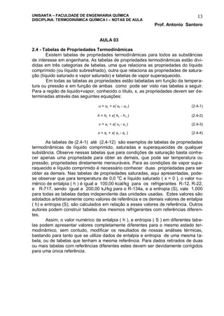 UNISANTA – FACULDADE DE ENGENHARIA QUÍMICA
DISCIPLINA: TERMODINÂMICA QUÍMICA I – NOTAS DE AULA
Prof. Antonio Santoro
13
AULA 03
2.4 - Tabelas de Propriedades Termodinâmicas
Existem tabelas de propriedades termodinâmicas para todos as substâncias
de interesse em engenharia. As tabelas de propriedades termodinâmicas estão divi-
didas em três categorias de tabelas, uma que relaciona as propriedades do líquido
comprimido (ou líquido subresfriado), outra que relaciona as propriedades de satura-
ção (líquido saturado e vapor saturado) e tabelas de vapor superaquecido.
Em todas as tabelas as propriedades estão tabeladas em função da tempera-
tura ou pressão e em função de ambas como pode ser visto nas tabelas a seguir.
Para a região de liquido+vapor, conhecido o título, x, as propriedades devem ser de-
terminadas através das seguintes equações:
u = uL + x( uv - uL ) (2.4-1)
h = hL + x( hv - h L ) (2.4-2)
v = vL + x( vv - vL ) (2.4-3)
s = sL + x( sv - sL ) (2.4-4)
As tabelas de (2.4-1) até (2.4-12) são exemplos de tabelas de propriedades
termodinâmicas de líquido comprimido, saturadas e superaquecidas de qualquer
substância. Observe nessas tabelas que para condições de saturação basta conhe-
cer apenas uma propriedade para obter as demais, que pode ser temperatura ou
pressão, propriedades diretamente mensuráveis. Para as condições de vapor supe-
raquecido e líquido comprimido é necessário conhecer duas propriedades para ser
obter as demais. Nas tabelas de propriedades saturadas, aqui apresentadas, pode-
se observar que para temperatura de 0,0 o
C e líquido saturado ( x = 0 ), o valor nu-
mérico de entalpia ( h ) é igual a 100,00 kcal/kg para os refrigerantes R-12, R-22,
e R-717, sendo igual a 200,00 kJ/kg para o R-134a, e a entropia (S), vale 1,000
para todas as tabelas dadas independente das unidades usadas. Estes valores são
adotados arbitrariamente como valores de referência e os demais valores de entalpia
( h) e entropia (S), são calculados em relação a esses valores de referência. Outros
autores podem construir tabelas dos mesmos refrigerantes com referências diferen-
tes.
Assim, o valor numérico da entalpia ( h ), e entropia ( S ) em diferentes tabe-
las podem apresentar valores completamente diferentes para o mesmo estado ter-
modinâmico, sem contudo, modificar os resultados de nossas análises térmicas,
bastando para tanto que se utilize dados de entalpia e entropia de uma mesma ta-
bela, ou de tabelas que tenham a mesma referência. Para dados retirados de duas
ou mais tabelas com referências diferentes estes devem ser devidamente corrigidos
para uma única referência.
 