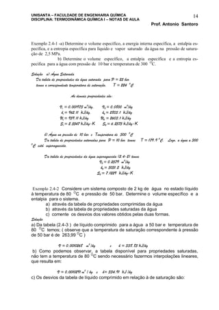 UNISANTA – FACULDADE DE ENGENHARIA QUÍMICA
DISCIPLINA: TERMODINÂMICA QUÍMICA I – NOTAS DE AULA
Prof. Antonio Santoro
14
Exemplo 2.4-1 -a) Determine o volume específico, a energia interna específica, a entalpia es-
pecífica, e a entropia específica para líquido e vapor saturado da água na pressão de satura-
ção de 2,5 MPa.
b) Determine o volume específico, a entalpia específica e a entropia es-
pecífica para a água com pressão de 10 bar e temperatura de 300 O
C.
Solução a) Água Saturada
Da tabela de propriedades da água saturada para P = 25 bar
temos a correspondente temperatura de saturação, T = 224 O
C
As demais propriedades são:
Vl = 0,001973 m3
/kg, VV = 0,0800 m3
/kg
hl = 962,11 kJ/kg, hV = 2803,1 kJ/kg
Ul = 959,11 kJ/kg UV = 2603,1 kJ/kg
Sl = 2,5547 kJ/kg-K SV = 6,2575 kJ/kg-K
b) Água na pressão de 10 bar e Temperatura de 300 O
C
Da tabela de propriedades saturadas para P = 10 bar temos T = 179,9 O
C. Logo, a água a 300
O
C está superaquecida.
Da tabela de propriedades da água superaquecida (2.4-2) temos
VV = 0,2579 m3
/kg
hV = 3051,2 kJ/kg
SV = 7,1229 kJ/kg-K
Exemplo 2.4-2 Considere um sistema composto de 2 kg de água no estado líquido
à temperatura de 80 O
C e pressão de 50 bar. Determine o volume específico e a
entalpia para o sistema.
a) através da tabela de propriedades comprimidas da água
b) através da tabela de propriedades saturadas da água
c) comente os desvios dos valores obtidos pelas duas formas.
Solução
a) Da tabela (2.4-3 ) de líquido comprimido para a água a 50 bar e temperatura de
80 O
C temos; ( observe que a temperatura de saturação correspondente à pressão
de 50 bar é de 263,99 O
C )
V = 0,0010268 m3
/kg e h = 338,85 kJ/kg
b) Como podemos observar, a tabela disponível para propriedades saturadas,
não tem a temperatura de 80 O
C sendo necessário fazermos interpolações lineares,
que resulta em:
V = 0,0010291 m3
/ kg e h= 334,91 kJ /kg
c) Os desvios da tabela de líquido comprimido em relação à de saturação são:
 