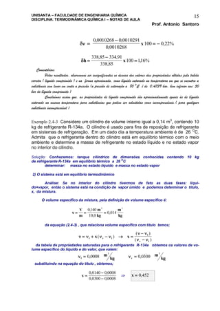 UNISANTA – FACULDADE DE ENGENHARIA QUÍMICA
DISCIPLINA: TERMODINÂMICA QUÍMICA I – NOTAS DE AULA
Prof. Antonio Santoro
15
 

 
0 0010268 0 0010291
0 0010268
100 0 22%
, ,
,
,x
h x


338 85 334 91
338 85
100 116%
, ,
,
,
Comentários:
Pelos resultados, observamos ser insignificantes os desvios dos valores das propriedades obtidas pela tabela
correta ( liquido comprimido ) e na forma aproximada, como líquido saturado na temperatura em que se encontra a
substância sem levar em conta a pressão.(a pressão de saturação a 80 O
C é de 0,4739 bar, bem inferior aos 50
bar do líquido comprimido )
Concluímos assim que, as propriedades de líquido comprimido são aproximadamente iguais às de líquido
saturado na mesma temperatura para substâncias que podem ser admitidas como incompressíveis.( para qualquer
substância incompressível )
Exemplo 2.4-3 Considere um cilindro de volume interno igual a 0,14 m3
, contendo 10
kg de refrigerante R-134a. O cilindro é usado para fins de reposição de refrigerante
em sistemas de refrigeração. Em um dado dia a temperatura ambiente é de 26 O
C.
Admita que o refrigerante dentro do cilindro está em equilíbrio térmico com o meio
ambiente e determine a massa de refrigerante no estado líquido e no estado vapor
no interior do cilindro.
Solução: Conhecemos: tanque cilíndrico de dimensões conhecidas contendo 10 kg
de refrigerante R-134a em equilíbrio térmico a 26 O
C
determinar: massa no estado líquido e massa no estado vapor
2) O sistema está em equilíbrio termodinâmico
Análise: Se no interior do cilindro tivermos de fato as duas fases: líqui-
do+vapor, então o sistema está na condição de vapor úmido e podemos determinar o título,
x, da mistura.
O volume específico da mistura, pela definição de volume específico é:
   
V
m
m
kg
m
kg
0140
10 0
0 014
3 3
,
,
,
da equação (2.4-3) , que relaciona volume específico com título temos;
   
 
 
    

l v l
l
v l
x x( )
( )
( )
da tabela de propriedades saturadas para o refrigerante R-134a obtemos os valores de vo-
lume específico do líquido e do valor, que valem:
l
m
kg 0 0008
3
, v
m
kg 0 0300
3
,
substituindo na equação do título , obtemos;
x 


0 0140 0 0008
0 0300 0 0008
, ,
, ,
 x  0 452,
 