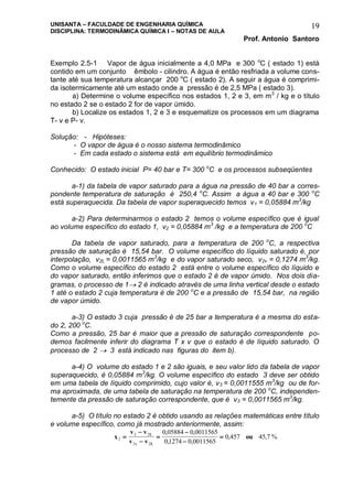 UNISANTA – FACULDADE DE ENGENHARIA QUÍMICA
DISCIPLINA: TERMODINÂMICA QUÍMICA I – NOTAS DE AULA
Prof. Antonio Santoro
19
Exemplo 2.5-1 Vapor de água inicialmente a 4,0 MPa e 300 o
C ( estado 1) está
contido em um conjunto êmbolo - cilindro. A água é então resfriada a volume cons-
tante até sua temperatura alcançar 200 o
C ( estado 2). A seguir a água é comprimi-
da isotermicamente até um estado onde a pressão é de 2,5 MPa ( estado 3).
a) Determine o volume específico nos estados 1, 2 e 3, em m3
/ kg e o título
no estado 2 se o estado 2 for de vapor úmido.
b) Localize os estados 1, 2 e 3 e esquematize os processos em um diagrama
T- v e P- v.
Solução: - Hipóteses:
- O vapor de água é o nosso sistema termodinâmico
- Em cada estado o sistema está em equilíbrio termodinâmico
Conhecido: O estado inicial P= 40 bar e T= 300 o
C e os processos subseqüentes
a-1) da tabela de vapor saturado para a água na pressão de 40 bar a corres-
pondente temperatura de saturação é 250,4 o
C. Assim a água a 40 bar e 300 o
C
está superaquecida. Da tabela de vapor superaquecido temos v1 = 0,05884 m3
/kg
a-2) Para determinarmos o estado 2 temos o volume específico que é igual
ao volume específico do estado 1, v2 = 0,05884 m3
/kg e a temperatura de 200 o
C
Da tabela de vapor saturado, para a temperatura de 200 o
C, a respectiva
pressão de saturação é 15,54 bar. O volume específico do líquido saturado é, por
interpolação, v2L = 0,0011565 m3
/kg e do vapor saturado seco, v2v = 0,1274 m3
/kg.
Como o volume específico do estado 2 está entre o volume específico do líquido e
do vapor saturado, então inferimos que o estado 2 é de vapor úmido. Nos dois dia-
gramas, o processo de 1 2 é indicado através de uma linha vertical desde o estado
1 até o estado 2 cuja temperatura é de 200 o
C e a pressão de 15,54 bar, na região
de vapor úmido.
a-3) O estado 3 cuja pressão é de 25 bar a temperatura é a mesma do esta-
do 2, 200 o
C.
Como a pressão, 25 bar é maior que a pressão de saturação correspondente po-
demos facilmente inferir do diagrama T x v que o estado é de líquido saturado. O
processo de 2  3 está indicado nas figuras do item b).
a-4) O volume do estado 1 e 2 são iguais, e seu valor lido da tabela de vapor
superaquecido, é 0,05884 m3
/kg. O volume específico do estado 3 deve ser obtido
em uma tabela de líquido comprimido, cujo valor é, v3 = 0,0011555 m3
/kg ou de for-
ma aproximada, de uma tabela de saturação na temperatura de 200 o
C, independen-
temente da pressão de saturação correspondente, que é v3 = 0,0011565 m3
/kg.
a-5) O título no estado 2 é obtido usando as relações matemáticas entre título
e volume específico, como já mostrado anteriormente, assim:
x
v v
v v
ouL
v L
2
2 2
2 2
0 05884 0 0011565
01274 0 0011565
0 457 45 7






, ,
, ,
, , %
 