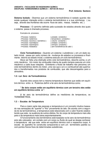 UNISANTA – FACULDADE DE ENGENHARIA QUÍMICA
DISCIPLINA: TERMODINÂMICA QUÍMICA I – NOTAS DE AULA
Prof. Antonio Santoro
2
Sistema Isolado - Dizemos que um sistema termodinâmico é isolado quando não
existe qualquer interação entre o sistema termodinâmico e a sua vizinhança. ( ou
seja, através das fronteiras não ocorre fluxo de calor, massa, trabalho etc. )
Processo - O caminho definido pela sucessão de estados através dos quais
o sistema passa é chamado processo.
Exemplos de processos:
- Processo Isobárico ( pressão constante )
- Processo Isotérmico ( temperatura constante )
- Processo Isocórico ( isométrico ) ( volume constante )
- Processo Isoentálpico ( entalpia constante )
- Processo Isoentrópico ( entropia constante )
- Processo Adiabático ( sem transferência de calor )
Ciclo Termodinâmico - Quando um sistema ( substância ), em um dado es-
tado inicial, passa por certo número de mudança de estados ou processos e final-
mente retorna ao estado inicial, o sistema executa um ciclo termodinâmico.
Deve ser feita uma distinção entre ciclo termodinâmico, descrito acima, e um
ciclo mecânico. Um motor de combustão interna de quatro tempos executa um ciclo
mecânico a cada duas rotações. Entretanto o fluido de trabalho não percorreu um
ciclo termodinâmico dentro do motor, uma vez que o ar e o combustível são queima-
dos e transformados nos produtos de combustão, que são descarregados para a
atmosfera.
1.2 - Lei Zero da Termodinâmica
Quando dois corpos tem a mesma temperatura dizemos que estão em equili-
brio térmico entre si. Podemos definir a lei zero da termodinâmica como:
" Se dois corpos estão em equilíbrio térmico com um terceiro eles estão
em equilíbrio térmico entre si ".
A lei zero da termodinâmica define os medidores de temperatura, os
TERMÔMETROS.
1.3 - Escalas de Temperatura
Para a maior parte das pessoas a temperatura é um conceito intuitivo basea-
do nas sensações de "quente" e "frio" proveniente do tato. De acordo com a segun-
da lei da termodinâmica, a temperatura está relacionada com o calor ficando estabe-
lecido que este, na ausência de outros efeitos, flui do corpo de temperatura mais alta
para o de temperatura mais baixa espontaneamente.
O funcionamento dos termômetros está baseada na lei zero da termodinâmica
pois são colocados em contato com um corpo ou fluido do qual se deseja conhecer
a temperatura até que este entre em equilíbrio térmico com o respectivo corpo. A
escala do aparelho foi construída comparando-a com um termômetro padrão ou
com pontos físicos fixos de determinadas substâncias.
 