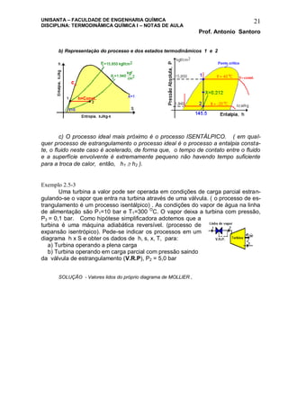 UNISANTA – FACULDADE DE ENGENHARIA QUÍMICA
DISCIPLINA: TERMODINÂMICA QUÍMICA I – NOTAS DE AULA
Prof. Antonio Santoro
21
b) Representação do processo e dos estados termodinâmicos 1 e 2
c) O processo ideal mais próximo é o processo ISENTÁLPICO. ( em qual-
quer processo de estrangulamento o processo ideal é o processo a entalpia consta-
te, o fluido neste caso é acelerado, de forma que, o tempo de contato entre o fluido
e a superfície envolvente é extremamente pequeno não havendo tempo suficiente
para a troca de calor, então, h1  h2 ).
Exemplo 2.5-3
Uma turbina a valor pode ser operada em condições de carga parcial estran-
gulando-se o vapor que entra na turbina através de uma válvula. ( o processo de es-
trangulamento é um processo isentálpico) . As condições do vapor de água na linha
de alimentação são P1=10 bar e T1=300 O
C. O vapor deixa a turbina com pressão,
P3 = 0,1 bar. Como hipótese simplificadora adotemos que a
turbina é uma máquina adiabática reversível. (processo de
expansão isentrópico). Pede-se indicar os processos em um
diagrama h x S e obter os dados de h, s, x, T, para:
a) Turbina operando a plena carga
b) Turbina operando em carga parcial com pressão saindo
da válvula de estrangulamento (V.R.P), P2 = 5,0 bar
SOLUÇÃO - Valores lidos do próprio diagrama de MOLLIER ,
 