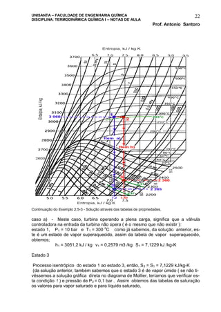 UNISANTA – FACULDADE DE ENGENHARIA QUÍMICA
DISCIPLINA: TERMODINÂMICA QUÍMICA I – NOTAS DE AULA
Prof. Antonio Santoro
22
Continuação do Exemplo 2.5-3 - Solução através das tabelas de propriedades.
caso a) - Neste caso, turbina operando a plena carga, significa que a válvula
controladora na entrada da turbina não opera ( é o mesmo que não existir ):
estado 1, P1 = 10 bar e T1 = 300 o
C como já sabemos, da solução anterior, es-
te é um estado de vapor superaquecido, assim da tabela de vapor superaquecido,
obtemos;
h1 = 3051,2 kJ / kg v1 = 0,2579 m3 /kg S1 = 7,1229 kJ /kg-K
Estado 3
Processo isentrópico do estado 1 ao estado 3, então, S3 = S1 = 7,1229 kJ/kg-K
(da solução anterior, também sabemos que o estado 3 é de vapor úmido ( se não ti-
véssemos a solução gráfica direta no diagrama de Mollier, teríamos que verificar es-
ta condição ! ) e pressão de P3 = 0,1 bar . Assim obtemos das tabelas de saturação
os valores para vapor saturado e para líquido saturado,
 