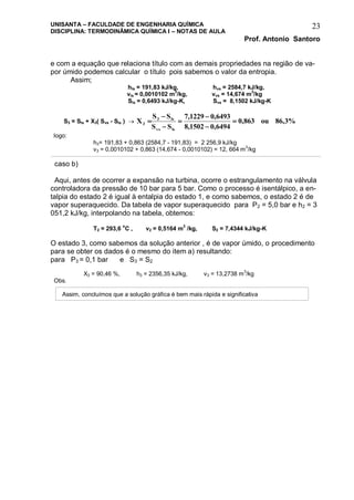 UNISANTA – FACULDADE DE ENGENHARIA QUÍMICA
DISCIPLINA: TERMODINÂMICA QUÍMICA I – NOTAS DE AULA
Prof. Antonio Santoro
23
e com a equação que relaciona título com as demais propriedades na região de va-
por úmido podemos calcular o título pois sabemos o valor da entropia.
Assim;
hls = 191,83 kJ/kg, hvs = 2584,7 kJ/kg,
vls = 0,0010102 m3
/kg, vvs = 14,674 m3
/kg
Sls = 0,6493 kJ/kg-K, Svs = 8,1502 kJ/kg-K
S3 = Sls + X3( Svs - Sls )  %3,86ou863,0
6494,01502,8
6493,01229,7
SS
SS
X
lsvs
ls3
3 






logo:
h3= 191,83 + 0,863 (2584,7 - 191,83) = 2 256,9 kJ/kg
v3 = 0,0010102 + 0,863 (14,674 - 0,0010102) = 12, 664 m3
/kg
caso b)
Aqui, antes de ocorrer a expansão na turbina, ocorre o estrangulamento na válvula
controladora da pressão de 10 bar para 5 bar. Como o processo é isentálpico, a en-
talpia do estado 2 é igual à entalpia do estado 1, e como sabemos, o estado 2 é de
vapor superaquecido. Da tabela de vapor superaquecido para P2 = 5,0 bar e h2 = 3
051,2 kJ/kg, interpolando na tabela, obtemos:
T2 = 293,6 o
C , v2 = 0,5164 m3
/kg, S2 = 7,4344 kJ/kg-K
O estado 3, como sabemos da solução anterior , é de vapor úmido, o procedimento
para se obter os dados é o mesmo do item a) resultando:
para P3 = 0,1 bar e S3 = S2
X3 = 90,46 %, h3 = 2356,35 kJ/kg, v3 = 13,2738 m3
/kg
Obs.
Assim, concluímos que a solução gráfica é bem mais rápida e significativa
 