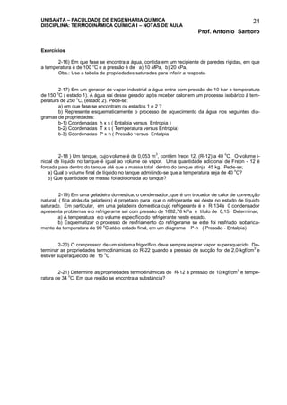 UNISANTA – FACULDADE DE ENGENHARIA QUÍMICA
DISCIPLINA: TERMODINÂMICA QUÍMICA I – NOTAS DE AULA
Prof. Antonio Santoro
24
Exercícios
2-16) Em que fase se encontra a água, contida em um recipiente de paredes rígidas, em que
a temperatura é de 100 o
C e a pressão é de a) 10 MPa, b) 20 kPa.
Obs.: Use a tabela de propriedades saturadas para inferir a resposta.
2-17) Em um gerador de vapor industrial a água entra com pressão de 10 bar e temperatura
de 150 o
C ( estado 1). A água sai desse gerador após receber calor em um processo isobárico à tem-
peratura de 250
o
C, (estado 2). Pede-se:
a) em que fase se encontram os estados 1 e 2 ?
b) Represente esquematicamente o processo de aquecimento da água nos seguintes dia-
gramas de propriedades:
b-1) Coordenadas h x s ( Entalpia versus Entropia )
b-2) Coordenadas T x s ( Temperatura versus Entropia)
b-3) Coordenadas P x h ( Pressão versus Entalpia
2-18 ) Um tanque, cujo volume é de 0,053 m3
, contém freon 12, (R-12) a 40 o
C. O volume i-
nicial de líquido no tanque é igual ao volume de vapor. Uma quantidade adicional de Freon - 12 é
forçada para dentro do tanque até que a massa total dentro do tanque atinja 45 kg. Pede-se;
a) Qual o volume final de líquido no tanque admitindo-se que a temperatura seja de 40 o
C?
b) Que quantidade de massa foi adicionada ao tanque?
2-19) Em uma geladeira domestica, o condensador, que é um trocador de calor de convecção
natural, ( fica atrás da geladeira) é projetado para que o refrigerante sai deste no estado de líquido
saturado. Em particular, em uma geladeira domestica cujo refrigerante é o R-134a 0 condensador
apresenta problemas e o refrigerante sai com pressão de 1682,76 kPa e título de 0,15. Determinar;
a) A temperatura e o volume específico do refrigerante neste estado.
b) Esquematizar o processo de resfriamento do refrigerante se este foi resfriado isobarica-
mente da temperatura de 90 o
C até o estado final, em um diagrama P-h ( Pressão - Entalpia)
2-20) O compressor de um sistema frigorífico deve sempre aspirar vapor superaquecido. De-
terminar as propriedades termodinâmicas do R-22 quando a pressão de sucção for de 2,0 kgf/cm2
e
estiver superaquecido de 15 o
C
2-21) Determine as propriedades termodinâmicas do R-12 à pressão de 10 kgf/cm
2
e tempe-
ratura de 34 o
C. Em que região se encontra a substância?
 