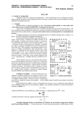 UNISANTA – FACULDADE DE ENGENHARIA QUÍMICA
DISCIPLINA: TERMODINÂMICA QUÍMICA I – NOTAS DE AULA
Prof. Antonio Santoro
25
AULA 05
3 - CALOR E TRABALHO
Trabalho e calor são a essência da termodinâmica. Assim é fundamental que o estudante de termodi-
nâmica entenda claramente as duas definições tendo em vista que a análise correta de muitos problemas térmicos
dependem da distinção entre elas.
3.1 - Trabalho
Podemos definir o trabalho termodinâmico como: "Um sistema realiza trabalho se o único efeito sobre
o meio (tudo externo ao sistema) PUDER SER o levantamento de um peso."
Note-se que o levantamento de um peso é realmente uma força que age através de uma distância. Ob-
serve também que nossa definição não afirma que um peso foi realmente levantado ou que uma força agiu real-
mente através de uma dada distância, mas que o único efeito externo ao sistema poderia ser o levantamento de
um peso.
O trabalho realizado por um sistema é considerado positivo e o trabalho realizado sobre o sistema é ne-
gativo. O símbolo W designa o trabalho termodinâmico.
Em geral falaremos de trabalho como uma forma de e-
nergia. Vamos ilustrar a definição de trabalho fazendo uso de
dois exemplos. Considere como sistema a bateria e o motor elé-
trico delimitados pela fronteira como mostrados na figura 3.1-1a
, e façamos com que o motor acione um ventilador. A pergunta
que segue é a seguinte: O trabalho atravessará a fronteira do sis-
tema neste caso? Para responder a essa pergunta usando a defi-
nição de trabalho termodinâmico dada anteriormente vamos
substituir o ventilador por um conjunto de polia e peso como
mostra a figura 3.1-1b. Com a rotação do motor um peso pode
ser levantado e o único efeito no meio é tão somente o levanta-
mento de um peso. Assim para o nosso sistema original da Fig.
3.1-1a concluímos que o trabalho atravessa a fronteira do sis-
tema.
Agora, façamos com que o nosso sistema seja constituí-
do somente pela bateria como mostra a figura 3.1-2. Neste caso
quem cruza a fronteira do sistema é a energia elétricas da bateria.
Constitui trabalho termodinâmico a energia elétrica cruzando a
fronteira do sistema?. Sem dúvida, como o conjunto é o mesmo
do caso anterior, poderá ocorrer o levantamento de um peso, en-
tão energia elétrica cruzando a fronteira do sistema também
constitui trabalho como definido anteriormente.
Unidades de Trabalho - Como já foi observado, con-
sideramos trabalho realizado por um sistema, tal como o reali-
zado por um gás em expansão contra um êmbolo, como positivo,
e o trabalho realizado sobre o sistema, tal como o realizado por
um êmbolo ao comprimir um gás, como negativo. Assim, trabalho negativo significa que energia é acrescenta-
da ao sistema.
Nossa definição de trabalho envolve o levantamento de um peso, isto é, o produto de uma unidade de
força ( Newton) agindo através de uma distância ( metro). Essa unidade de trabalho no sistema Internacional é
chamada de Joule, ( J ).
1 J = 1N.m
definimos POTÊNCIA como trabalho por unidade de tempo, e a representamos por W

. Assim
W
w
dt



a unidade de potência é Joule por segundo, denominada Watt ( W )
1 W = 1
J
s
Trabalho Realizado Devido ao Movimento de Fronteira de um Sistema Compressível Simples
num Processo Quase-Estático - Já observamos que há várias maneiras pelas quais o trabalho pode ser reali-
 