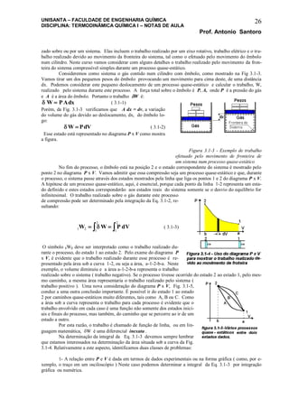 UNISANTA – FACULDADE DE ENGENHARIA QUÍMICA
DISCIPLINA: TERMODINÂMICA QUÍMICA I – NOTAS DE AULA
Prof. Antonio Santoro
26
zado sobre ou por um sistema. Elas incluem o trabalho realizado por um eixo rotativo, trabalho elétrico e o tra-
balho realizado devido ao movimento da fronteira do sistema, tal como o efetuado pelo movimento do êmbolo
num cilindro. Neste curso vamos considerar com alguns detalhes o trabalho realizado pelo movimento da fron-
teira do sistema compressível simples durante um processo quase-estático.
Consideremos como sistema o gás contido num cilindro com êmbolo, como mostrado na Fig 3.1-3.
Vamos tirar um dos pequenos pesos do êmbolo provocando um movimento para cima deste, de uma distância
dx. Podemos considerar este pequeno deslocamento de um processo quase-estático e calcular o trabalho, W,
realizado pelo sistema durante este processo. A força total sobre o êmbolo é P. A, onde P é a pressão do gás
e A é a área do êmbolo. Portanto o trabalho W é:
 W PAdx ( 3.1-1)
Porém, da Fig. 3.1-3 verificamos que A dx = dv, a variação
do volume do gás devido ao deslocamento, dx, do êmbolo lo-
go:
 W PdV ( 3.1-2)
Esse estado está representado no diagrama P x V como mostra
a figura.
Figura 3.1-3 - Exemplo de trabalho
efetuado pelo movimento de fronteira de
um sistema num processo quase-estático
No fim do processo, o êmbolo está na posição 2 e o estado correspondente do sistema é mostrado pelo
ponto 2 no diagrama P x V. Vamos admitir que essa compressão seja um processo quase-estático e que, durante
o processo, o sistema passe através dos estados mostrados pela linha que liga os pontos 1 e 2 do diagrama P x V.
A hipótese de um processo quase-estático, aqui, é essencial, porque cada ponto da linha 1-2 representa um esta-
do definido e estes estados corresponderão aos estados reais do sistema somente se o desvio do equilíbrio for
infinitesimal. O trabalho realizado sobre o gás durante este processo
de compressão pode ser determinado pela integração da Eq. 3.1-2, re-
sultando:
1 2 1
2
1
2
W W P dV   ( 3.1-3)
O símbolo 1W2 deve ser interpretado como o trabalho realizado du-
rante o processo, do estado 1 ao estado 2. Pelo exame do diagrama P
x V, é evidente que o trabalho realizado durante esse processo é re-
presentado pela área sob a curva 1-2, ou seja a área, a-1-2-b-a. Neste
exemplo, o volume diminuiu e a área a-1-2-b-a representa o trabalho
realizado sobre o sistema ( trabalho negativo). Se o processo tivesse ocorrido do estado 2 ao estado 1, pelo mes-
mo caminho, a mesma área representaria o trabalho realizado pelo sistema (
trabalho positivo ). Uma nova consideração do diagrama P x V, Fig. 3.1-5,
conduz a uma outra conclusão importante. É possível ir do estado 1 ao estado
2 por caminhos quase-estáticos muito diferentes, tais como A, B ou C. Como
a área sob a curva representa o trabalho para cada processo é evidente que o
trabalho envolvido em cada caso é uma função não somente dos estados inici-
ais e finais do processo, mas também, do caminho que se percorre ao ir de um
estado a outro.
Por esta razão, o trabalho é chamado de função de linha, ou em lin-
guagem matemática, W é uma diferencial inexata .
Na determinação da integral da Eq. 3.1-3 devemos sempre lembrar
que estamos interessados na determinação da área situada sob a curva da Fig.
3.1-4. Relativamente a este aspecto, identificamos duas classes de problemas:
1- A relação entre P e V é dada em termos de dados experimentais ou na forma gráfica ( como, por e-
xemplo, o traço em um osciloscópio ) Neste caso podemos determinar a integral da Eq. 3.1-3 por integração
gráfica ou numérica.
 
