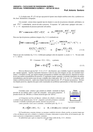 UNISANTA – FACULDADE DE ENGENHARIA QUÍMICA
DISCIPLINA: TERMODINÂMICA QUÍMICA I – NOTAS DE AULA
Prof. Antonio Santoro
27
2- A relação entre P e V é tal que seja possível ajustar uma relação analítica entre eles, e podemos en-
tão, fazer diretamente a integração.
Um exemplo comum desse segundo tipo de relação é o caso de um processo chamado politrópico, no
qual P V cons ten
 tan , através de todo o processo. O expoente "n" pode tomar qualquer valor entre -
 e +  dependendo do processo particular sob análise.
PV cons te P V P V P
cons te
V
P V
V
P V
V
n n n
n
n
n
n
n      tan
tan
1 1 2 2
1 1 2 2
Para esse tipo de processo, podemos integrar a Eq. 3.1-3, resultando em:
PdV cons te
dV
V
cons te
V
n
cons te
n
V Vn
n
n n
1
2
1
2
1
1
2
2
1
1
1
1 1  
 


 
 
 
tan tan ( )
tan
( )
P V V P V V
n
PdV
P V P V
n
n n n n
2 2 2
1
1 1 1
1
2 2 1 1
1
2
1 1
 


 

 ( 3.1-4)
Note-se que este resultado, Eq. 3.1-4, é válido para qualquer valor do expoente n, exceto n = 1. No caso onde
n = 1, tem-se;
PV = Constante = P1V1 = P2V2 , e portanto,
PdV P V
dV
V
P V
V
V
  1 11
2
1
2
1 1
2
1
ln (3.1-5)
Deve-se observar que nas Eqs
. 3.1-4 e 3.1-5 não dissemos que o trabalho é igual às expressões dadas
por aquelas equações. Aquelas expressões fornecem o valor de uma certa integral, ou seja, um resultado mate-
mático. Considerar ou não, que aquela integral corresponde ao trabalho num dado processo, depende do resulta-
do de uma análise termodinâmica do processo. É importante manter separado o resultado matemático da análise
termodinâmica, pois há muitos casos em que o trabalho não é dado pelas Eqs
. 3.1-4 ou 3.1-5. O processo poli-
trópico conforme já descrito , expõe uma relação funcional especial entre P e V durante um processo. Há mui-
tas relações possíveis, algumas das quais serão examinadas nos problemas apresentados no final deste capítulo.
Exemplo 3.1-1
Considere como sistema o gás contido no cilindro mostrado na figura,
provido de um êmbolo sobre o qual são colocados vários pesos pequenos. A
pressão inicial é de 200 kPa e o volume inicial do gás é de 0,04 m3
.
a) Coloquemos um bico de Bunsen embaixo do cilindro e deixemos que
o volume do gás aumente para 0,1 m3
, enquanto a pressão permanece constante.
Calcular o trabalho realizado pelo sistema durante esse processo.
como a pressão, neste caso é constante, concluímos pela Eq. 3.1- 3;
1 2 1
2
2 1 1 2
3
200 01 0 04 12 0W P dV P V V W kPa x m kJ       ( ) ( , , ) ,
b) Consideremos o mesmo sistema e as mesmas condições iniciais e finais, porém, ao mesmo tempo que
o bico de Bunsen está sob o cilindro e o êmbolo se levanta, removamos os pesos deste, de tal maneira que du-
rante o processo a temperatura se mantém constante.
Se admitirmos que o gás se comporta como gás ideal, então da Eq. 2.3.3, obtemos:
PV = mRT
 