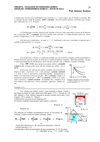 UNISANTA – FACULDADE DE ENGENHARIA QUÍMICA
DISCIPLINA: TERMODINÂMICA QUÍMICA I – NOTAS DE AULA
Prof. Antonio Santoro
28
e notamos que este processo é politrópico com o expoente n = 1, pois a massa, m, do sistema é constante, R é
a constante do gás e sendo T constante, mRT = constante. Da nossa análise anterior, concluímos que o traba-
lho é dado pela Eq. 3.1-5, Portanto:
1 2 1
2
1 1
2
1
3
200 0 04
01
0 04
7 33W PdV P V
V
V
kPa x m x kJ    ln , ln
,
,
,
c) Consideremos o mesmo sistema porém, durante a troca de calor removamos os pesos de tal maneira
que a expressão PV 1,3
= constante descreva a relação entre a pressão e o volume durante o processo. Nova-
mente o volume final é 0,1 m3
. Calcular o trabalho.
Esse processo é politrópico , no qual n = 1,3. Analisando o processo, concluímos novamente que o
trabalho é dado pela Eq. 3.1- 4, assim:
P P
V
V
kPa2 1
1
2
1 3 1 3
200
0 04
01
60 77  ( ) (
,
,
) ,, ,
1 2 1
2
2 2 1 1
1 13
60 77 01 200 0 04
1 13
6 41W PdV
P V P V x x
kJ 





 ,
, , ,
,
,
d) Consideremos o sistema e o estado inicial dados nos três primeiros exemplos, porém mantenhamos o
êmbolo preso por meio de um pino, de modo que o volume permaneça constante. Além disso façamos com que
o calor seja transferido do sistema para o meio até que a pressão caia a 100 kPa. Calcular o trabalho.
Como W = P.dV, para um processo quase-estático, o trabalho
é igual a zero porque, neste caso, não há variação do volume, isto é,
dV=0.
O processo em cada um dos quatro exemplos está mostrado na
Figura ao lado. O processo 1-2a é um processo a pressão constante
e a área 1-2a-f-e-1 representa o respectivo trabalho. Analogamente, a
linha 1-2-b representa o processo em que PV = constante, a linha 1-2c
representa o processo em que PV 1,3
= constante e a linha 1-2d repre-
senta o processo a volume constante. O estudante deve comparar as á-
reas relativas sob cada curva com os resultados numéricos obtidos aci-
ma.
Exemplo 3.1-2
Um cilindro com êmbolo móvel, como mostrado na figura, contém 3
kg d’água no estado de vapor úmido com título igual a 15 % e pressão de 2,0
bars (estado 1 ). Esse sistema é aquecido à pressão constante até se obter o títu-
lo igual a 85 % ( estado 2 ). Pede-se:
a) Representar o processo em um diagrama P-V.
b) Calcular o trabalho realizado pelo vapor durante o processo.
Resposta a)
Resposta b)
Da definição de Trabalho termodinâmico devido ao movimento de
fronteira, e sendo a massa do sistema constante, temos:
1 2 2 1
1
2
1
2
1
2
W PdV P mdv P m dv P m v v     . . .( )
(1)
Assim, para calcularmos o 1 W2 precisamos determinar o valor do
volume específico 1 e 2.
Considerando a tabela de propriedades da água saturada para P=2,0 bar temos:
VL = 0,0010605 m3
/kg VV = 0,8857 m3
/kg
 