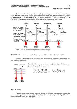 UNISANTA – FACULDADE DE ENGENHARIA QUÍMICA
DISCIPLINA: TERMODINÂMICA QUÍMICA I – NOTAS DE AULA
Prof. Antonio Santoro
3
Quatro escalas de temperatura são hoje usadas para se referir à temperatura,
duas escalas absolutas e duas escalas relativas; são elas respectivamente: Esca-
la KELVIN ( K ) e RANKINE ( O
R) e escala Celsius ( O
C) e Fahrenheit (O
F). A
Fig, 1.3-1 mostra as quatro escalas de temperatura e a relação entre elas.
Figura 1.3-1 - As escalas de temperatura e sua inter-relação
Exemplo 1.3-1- Escreva a relação entre graus Celsius ( o
C ) e Fahrenheit ( o
F )
Solução - Considere-se a escala dos dois Termômetros, Celsius e Fahrenheit co-
mo mostrado na figura
Interpolando linearmente as escalas entre a referência de gelo fundente e a re-
ferência de vaporização da água temos:
O O
C F




0
100 0
32
212 32

O O
C F 
5
9
32( )
1.4 - Pressão
Pressão, uma propriedade termodinâmica, é definida como sendo a relação
entre uma força e a área normal onde está sendo aplicada a força. A Fig. 1.4-1 ilus-
tra a definição dada pela equação 1.4 -1
 