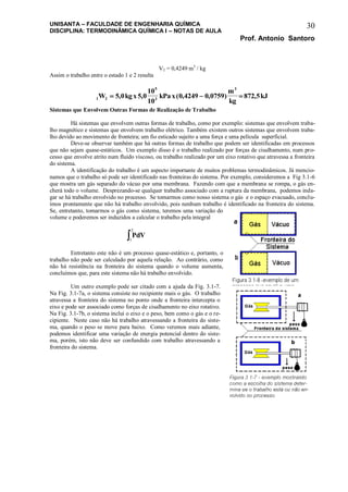 UNISANTA – FACULDADE DE ENGENHARIA QUÍMICA
DISCIPLINA: TERMODINÂMICA QUÍMICA I – NOTAS DE AULA
Prof. Antonio Santoro
30
V2 = 0,4249 m3
/ kg
Assim o trabalho entre o estado 1 e 2 resulta
1 2
5
3
3
5 0 5 0
10
10
0 4249 0 0759 872 5W kgx kPax
m
kg
kJ  , , ( , , ) ,
Sistemas que Envolvem Outras Formas de Realização de Trabalho
Há sistemas que envolvem outras formas de trabalho, como por exemplo: sistemas que envolvem traba-
lho magnético e sistemas que envolvem trabalho elétrico. Também existem outros sistemas que envolvem traba-
lho devido ao movimento de fronteira; um fio esticado sujeito a uma força e uma película superficial.
Deve-se observar também que há outras formas de trabalho que podem ser identificadas em processos
que não sejam quase-estáticos. Um exemplo disso é o trabalho realizado por forças de cisalhamento, num pro-
cesso que envolve atrito num fluido viscoso, ou trabalho realizado por um eixo rotativo que atravessa a fronteira
do sistema.
A identificação do trabalho é um aspecto importante de muitos problemas termodinâmicos. Já mencio-
namos que o trabalho só pode ser identificado nas fronteiras do sistema. Por exemplo, consideremos a Fig 3.1-6
que mostra um gás separado do vácuo por uma membrana. Fazendo com que a membrana se rompa, o gás en-
cherá todo o volume. Desprezando-se qualquer trabalho associado com a ruptura da membrana, podemos inda-
gar se há trabalho envolvido no processo. Se tomarmos como nosso sistema o gás e o espaço evacuado, conclu-
ímos prontamente que não há trabalho envolvido, pois nenhum trabalho é identificado na fronteira do sistema.
Se, entretanto, tomarmos o gás como sistema, teremos uma variação do
volume e poderemos ser induzidos a calcular o trabalho pela integral
PdV
1
2

Entretanto este não é um processo quase-estático e, portanto, o
trabalho não pode ser calculado por aquela relação. Ao contrário, como
não há resistência na fronteira do sistema quando o volume aumenta,
concluímos que, para este sistema não há trabalho envolvido.
Um outro exemplo pode ser citado com a ajuda da Fig. 3.1-7.
Na Fig. 3.1-7a, o sistema consiste no recipiente mais o gás. O trabalho
atravessa a fronteira do sistema no ponto onde a fronteira intercepta o
eixo e pode ser associado como forças de cisalhamento no eixo rotativo.
Na Fig. 3.1-7b, o sistema inclui o eixo e o peso, bem como o gás e o re-
cipiente. Neste caso não há trabalho atravessando a fronteira do siste-
ma, quando o peso se move para baixo. Como veremos mais adiante,
podemos identificar uma variação de energia potencial dentro do siste-
ma, porém, isto não deve ser confundido com trabalho atravessando a
fronteira do sistema.
 