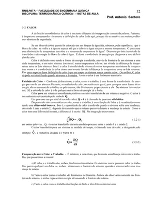 UNISANTA – FACULDADE DE ENGENHARIA QUÍMICA
DISCIPLINA: TERMODINÂMICA QUÍMICA I – NOTAS DE AULA
Prof. Antonio Santoro
32
3-2 CALOR
A definição termodinâmica de calor é um tanto diferente da interpretação comum da palavra. Portanto,
é importante compreender claramente a definição de calor dada aqui, porque ela se envolve em muitos proble-
mas térmicos da engenharia.
Se um bloco de cobre quente for colocado em um béquer de água fria, sabemos, pela experiência, que o
bloco de cobre se resfria e a água se aquece até que o cobre e a água atinjam a mesma temperatura. O que causa
essa diminuição de temperatura do cobre e o aumento de temperatura da água? Dizemos que isto é resultado da
transferência de energia do bloco de cobre à água. É dessa transferência de energia que chegamos a uma defini-
ção de calor.
Calor é definido como sendo a forma de energia transferida, através da fronteira de um sistema a uma
dada temperatura, a um outro sistema (ou meio ) numa temperatura inferior, em virtude da diferença de tempe-
ratura entre os dois sistemas. Isto é, o calor é transferido do sistema de maior temperatura ao sistema de tempera-
tura menor e a transferência de calor ocorre unicamente devido à diferença de temperatura entre os dois sistemas.
Um outro aspecto dessa definição de calor é que um corpo ou sistema nunca contém calor. Ou melhor, O calor
só pode ser identificado quando atravessa a fronteira. Assim o calor é um fenômeno transitório
Unidades de Calor - Conforme já discutimos, o calor, como o trabalho, é uma forma de transferência de ener-
gia para ou de um sistema. Portanto, as unidades de calor, ou sendo mais geral, para qualquer outra forma de e-
nergia, são as mesmas do trabalho, ou pelo menos, são diretamente proporcionais a ela. No sistema Internacio-
nal, SI, a unidade de calor ( e de qualquer outra forma de energia ) é o Joule.
Calor para um sistema é considerado positivo e o calor transferido de um sistema é negativo. O calor é
normalmente representado pelo símbolo Q.
Um processo em que não há troca de calor ( Q = 0 ), é chamado de processo adiabático.
Do ponto de vista matemático o calor, como o trabalho, é uma função de linha e é reconhecido como
tendo uma diferencial inexata. Isto é, a quantidade de calor transferida quando o sistema sofre uma mudança,
do estado 1 para o estado 2, depende do caminho que o sistema percorre durante a mudança de estado. Como o
calor tem uma diferencial inexata, a diferencial é escrita Q. Na integração escrevemos:
Q Q
1
2
1 2  ( 3.2-1)
em outras palavras, 1Q2 é o calor transferido durante um dado processo entre o estado 1 e o estado 2.
O calor transferido para um sistema na unidade de tempo, é chamado taxa de calor, e designado pelo
símbolo Q

, a respectiva unidade é o Watt ( W )
Q
Q
dt



(3.2-2 )
Comparação entre Calor e Trabalho - É evidente, a esta altura, que há muita semelhança entre calor e traba-
lho, que passaremos a resumir:
a) O calor e o trabalho são, ambos, fenômenos transitórios. Os sistemas nunca possuem calor ou traba-
lho, porem qualquer um deles ou, ambos, atravessam a fronteira do sistema, quando o sistema sofre uma mu-
dança de estado.
b) Tanto o calor como o trabalho são fenômenos de fronteira. Ambos são observados somente nas fron-
teiras do sistema, e ambos representam energia atravessando a fronteira do sistema.
c) Tanto o calor como o trabalho são funções de linha e têm diferenciais inexatas.
 