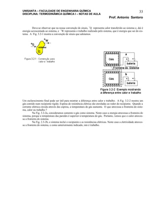 UNISANTA – FACULDADE DE ENGENHARIA QUÍMICA
DISCIPLINA: TERMODINÂMICA QUÍMICA I – NOTAS DE AULA
Prof. Antonio Santoro
33
Deve-se observar que na nossa convenção de sinais, +
Q representa calor transferido ao sistema e, daí é
energia acrescentada ao sistema, e +
W representa o trabalho realizado pelo sistema, que é energia que sai do sis-
tema. A Fig. 3.2-1 mostra a convenção de sinais que adotamos.
Um esclarecimento final pode ser útil para mostrar a diferença entre calor e trabalho. A Fig. 3.2-2 mostra um
gás contido num recipiente rígido. Espiras de resistência elétrica são enroladas ao redor do recipiente. Quando a
corrente elétrica circula através das espiras, a temperatura do gás aumenta. O que atravessa a fronteira do siste-
ma, calor ou trabalho ?
Na Fig. 3.2-2a, consideramos somente o gás como sistema. Neste caso a energia atravessa a fronteira do
sistema, porque a temperatura das paredes é superior à temperatura do gás. Portanto, vemos que o calor atraves-
sa a fronteira do sistema.
Na Fig. 2.3-2b, o sistema inclui o recipiente e as resistências elétricas. Neste caso a eletricidade atraves-
sa a fronteira do sistema, e como anteriormente indicado, isto é trabalho.
 