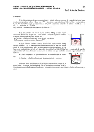 UNISANTA – FACULDADE DE ENGENHARIA QUÍMICA
DISCIPLINA: TERMODINÂMICA QUÍMICA I – NOTAS DE AULA
Prof. Antonio Santoro
34
Exercícios:
3-1) - Gás no interior de um conjunto cilindro - êmbolo sofre um processo de expansão de forma que a
relação entre pressão e volume é dada por PVn
= constante. A pressão inicial é de 3,0 bar e o volume é de
0,1m3
. O volume final do gás após a expansão é de 0,2 m3
. Determinar o trabalho do sistema , em kJ se: a)
n= 1,5 ; b) n=1,0 e c) n= 0.
Faça também, a representação dos processos no plano P - V.
3-2) - Um cilindro com êmbolo móvel contém 2,5 kg de vapor d’água
saturado à pressão de 10 kgf / cm2
. Esse sistema é aquecido à pressão constan-
te até que a temperatura do vapor atinja 260 o
C.
a) Calcular o trabalho realizado pelo vapor durante o processo.
b) Representar o processo em um diagrama P-V.
3-3) - O conjunto cilindro - êmbolo mostrado na figura, contém 0,1 kg
de água saturada a 40 o
C. O embolo tem uma área seccional de 400 cm2
e uma
massa de 60 kg o qual repousa sobre os esbarros como mostrado na figura. O vo-
lume neste estado inicial é de 0,02 m3
. A pressão atmosférica local é de 0,98 kgf/cm2
e a aceleração da gravida-
de local é de 9,75 m/s2
. Transfere-se calor para o sistema até que o cilindro contenha vapor saturado seco.
Pede-se:
a) Qual a temperatura da água na iminência do êmbolo deixar os esbar-
ros.
b) Calcular o trabalho realizado pela água durante todo o processo.
3-4) - um balão inicialmente vazio, é inflado através de um tanque de ar
comprimido. O volume final do balão é 5,0 m3
. O barômetro registra 95 kPa.
Considere o tanque o balão e a canalização entre ambos como o sistema e determine o trabalho realizado no pro-
cesso.
 