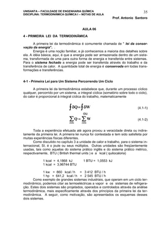 UNISANTA – FACULDADE DE ENGENHARIA QUÍMICA
DISCIPLINA: TERMODINÂMICA QUÍMICA I – NOTAS DE AULA
Prof. Antonio Santoro
35
AULA 06
4 - PRIMEIRA LEI DA TERMODINÂMICA
A primeira lei da termodinâmica é comumente chamada de " lei da conser-
vação da energia". .
Energia é uma noção familiar, e já conhecemos a maioria dos detalhes sobre
ela. A idéia básica, aqui, é que a energia pode ser armazenada dentro de um siste-
ma, transformada de uma para outra forma de energia e transferida entre sistemas.
Para o sistema fechado a energia pode ser transferida através do trabalho e da
transferência de calor. A quantidade total de energia é conservada em todas trans-
formações e transferências.
4-1 - Primeira Lei para Um Sistema Percorrendo Um Ciclo
A primeira lei da termodinâmica estabelece que, durante um processo cíclico
qualquer, percorrido por um sistema, a integral cíclica (somatório sobre todo o ciclo),
do calor é proporcional à integral cíclica do trabalho, matematicamente
 Q W  (4.1-1)
ou
Q W
ciclociclo
  (4.1-2)
Toda a experiência efetuada até agora provou a veracidade direta ou indire-
tamente da primeira lei. A primeira lei nunca foi contestada e tem sido satisfeita por
muitas experiências físicas diferentes.
Como discutido no capítulo 3 a unidade de calor e trabalho, para o sistema in-
ternacional, SI, é o joule ou seus múltiplos. Outras unidades são freqüentemente
usadas, tais como aquelas do sistema prático inglês e do sistema prático métrico,
respectivamente, BTU ( British thermal units ) e a kcal ( quilocaloria)
1 kcal = 4,1868 kJ 1 BTU = 1,0553 kJ
1 kcal = 3,96744 BTU
1 kw = 860 kcal / h = 3 412 BTU / h
1 hp = 641,2 kcal / h = 2 545 BTU / h
Como exemplo de grandes sistemas industriais, que operam em um ciclo ter-
modinâmico, podemos citar as termoeléctricas a vapor e os sistemas de refrigera-
ção. Estes dois sistemas são projetados, operados e controlados através da análise
termodinâmica, mais especificamente através dos princípios da primeira lei da ter-
modinâmica. A seguir, como motivação, são apresentados os esquemas desses
dois sistemas.
 