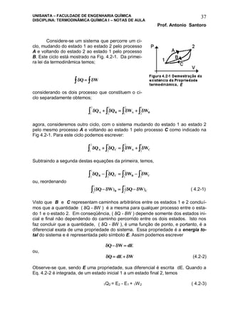 UNISANTA – FACULDADE DE ENGENHARIA QUÍMICA
DISCIPLINA: TERMODINÂMICA QUÍMICA I – NOTAS DE AULA
Prof. Antonio Santoro
37
Considere-se um sistema que percorre um ci-
clo, mudando do estado 1 ao estado 2 pelo processo
A e voltando do estado 2 ao estado 1 pelo processo
B. Este ciclo está mostrado na Fig. 4.2-1. Da primei-
ra lei da termodinâmica temos;
 Q W 
considerando os dois processo que constituem o ci-
clo separadamente obtemos;
   Q Q W WA B A B    2
1
1
2
1
2
2
1
agora, consideremos outro ciclo, com o sistema mudando do estado 1 ao estado 2
pelo mesmo processo A e voltando ao estado 1 pelo processo C como indicado na
Fig 4.2-1. Para este ciclo podemos escrever:
   Q Q W WA C A C    2
1
1
2
1
2
2
1
Subtraindo a segunda destas equações da primeira, temos,
   Q Q W WB C B C    2
1
2
1
2
1
2
1
ou, reordenando
( ) ( )   Q W Q WB C   2
1
2
1
( 4.2-1)
Visto que B e C representam caminhos arbitrários entre os estados 1 e 2 concluí-
mos que a quantidade ( Q - W ) é a mesma para qualquer processo entre o esta-
do 1 e o estado 2. Em conseqüência, ( Q - W ) depende somente dos estados ini-
cial e final não dependendo do caminho percorrido entre os dois estados. Isto nos
faz concluir que a quantidade, ( Q - W ), é uma função de ponto, e portanto, é a
diferencial exata de uma propriedade do sistema. Essa propriedade é a energia to-
tal do sistema e é representada pelo símbolo E. Assim podemos escrever
 Q W dE 
ou,
 Q dE W  (4.2-2)
Observe-se que, sendo E uma propriedade, sua diferencial é escrita dE. Quando a
Eq. 4.2-2 é integrada, de um estado inicial 1 a um estado final 2, temos
1Q2 = E2 - E1 + 1W2 ( 4.2-3)
 