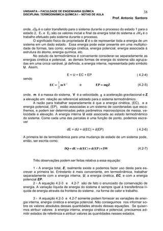 UNISANTA – FACULDADE DE ENGENHARIA QUÍMICA
DISCIPLINA: TERMODINÂMICA QUÍMICA I – NOTAS DE AULA
Prof. Antonio Santoro
38
onde, 1Q2 é o calor transferido para o sistema durante o processo do estado 1 para o
estado 2, E1 e E2 são os valores inicial e final da energia total do sistema e 1W2 é o
trabalho efetuado pelo sistema durante o processo.
O significado físico da propriedade E é o de representar toda a energia de um
sistema em um dado estado. Essa energia pode estar presente em uma multiplici-
dade de formas, tais como; energia cinética, energia potencial, energia associada à
estrutura do átomo, energia química, etc.
No estudo da termodinâmica é conveniente considerar-se separadamente as
energias cinética e potencial, as demais formas de energia do sistema são agrupa-
das em uma única variável, já definida, a energia interna, representada pelo símbolo
U. Assim,
E = U + EC + EP ( 4.2-4)
sendo
EC mV
1
2
2
e EP mgZ (4.2-5)
onde, m é a massa do sistema, V é a velocidade, g a aceleração gravitacional e Z
a elevação em relação ao referencial adotado para o sistema termodinâmico.
A razão para trabalhar separadamente é que a energia cinética, (EC), e a
energia potencial, (EP), estão associadas a um sistema de coordenadas que esco-
lhemos, e podem ser determinadas pelos parâmetros macroscópicos de massa, ve-
locidade e elevação. A energia interna U está associada ao estado termodinâmico
do sistema. Como cada uma das parcelas é uma função de ponto, podemos escre-
ver
dE = dU + d(EC) + d(EP) ( 4.2-6)
A primeira lei da termodinâmica para uma mudança de estado de um sistema pode,
então, ser escrita como;
 Q dU d EC d EP W   ( ) ( ) (4.2-7)
Três observações podem ser feitas relativa a essa equação:
1 - A energia total, E, realmente existe e podemos fazer uso desta para es-
crever a primeira lei. Entretanto é mais conveniente, em termodinâmica, trabalhar
separadamente com a energia interna, U, a energia cinética, EC, e com a energia
potencial EP.
2 - A equação 4.2-3 e 4.2-7 são de fato o enunciado da conservação de
energia. A variação líquida de energia do sistema é sempre igual à transferência lí-
quida de energia através da fronteira do sistema , na forma de calor e trabalho.
3 - A equação 4.2-3 e 4.2-7 somente podem fornecer as variações de ener-
gia interna, energia cinética e energia potencial. Não conseguimos nos informar so-
bre os valores absolutos dessas quantidades através dessas equações. Se quiser-
mos atribuir valores à energia interna, energia cinética e potencial, precisamos ad-
mitir estados de referência e atribuir valores às quantidades nesses estados.
 