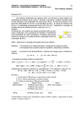 UNISANTA – FACULDADE DE ENGENHARIA QUÍMICA
DISCIPLINA: TERMODINÂMICA QUÍMICA I – NOTAS DE AULA
Prof. Antonio Santoro
39
Exemplo 4.2-1
Um sistema inicialmente em repouso sofre um processo no qual recebe uma
quantidade de trabalho igual a 200 kJ. Durante o processo o sistema transfere para
o meio ambiente uma quantidade de calor igual a 30 kJ. Ao final do processo o sis-
tema tem velocidade de 60 m/s e uma elevação de 50 m. A massa do sistema é de
25 kg, e a aceleração gravitacional local é de 9,78 m/s2
. Determine a variação de
energia interna do sistema durante o processo, em kJ.
Solução
Conhecemos: Um sistema de massa conhecida sofre um pro-
cesso recebendo uma quantidade de trabalho e transferindo
uma quantidade de calor conhecidos. O sistema está inicial-
mente em repouso e no estado final tem velocidade de 60 m/s
e elevação de 50 m.
Obter: Determinar a variação de energia interna do sistema.
Hipótese: 1-O sistema é um sistema fechado, constituído da massa de 25 kg
2- No estado final o sistema está em equilíbrio ( velocidade uniforme)
análise: a primeira lei da termodinâmica ( balanço de energia) para o sistema fe-
chado é
1 2 1 2Q E W  ou 1 2 1 2Q U EC EP W     
a variação de energia cinética e potencial é:
  EC m V V EC kg
m
s
EC J      
1
2
1
2
25 60 0 450002
2
1
2 2 2
2
2( ) ( )( )
  EP mg Z Z EP kg
m
S
m EP J      ( ) ( ) , ( )( )2 1 225 9 78 50 0 12 225
substituindo os valores numéricos na expressão da 1 a
lei obtemos o valor de U,
   U Q EC EP W U kJ kJ kJ kJ          1 2 1 2 30 45 0 12 225 200( ) ( , ) ( , ) ( )
     U kJ87 225 200 112 775, ,
Comentários:
1- O sinal positivo de U indica que a energia interna do sistema aumentou.
2- Deve-se observar cuidadosamente a conversão de unidades
3- O balanço de energia pode ser obtido pela seguinte planilha
Entradas Variações Internas Saídas
200 kJ (trabalho) 45,000 kJ (energia cinética) 30 kJ (calor transferido)
12,225 kJ (energia potencial)
112,775 kJ (energia interna)
200 kJ 170,000 kJ ( variação total ) 30 kJ
A entrada líquida de energia excede a saída líquida de energia em 170 kJ, e portanto, a energia interna do sistema
aumentou.( a energia se conservou ! )
 