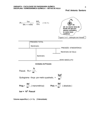UNISANTA – FACULDADE DE ENGENHARIA QUÍMICA
DISCIPLINA: TERMODINÂMICA QUÍMICA I – NOTAS DE AULA
Prof. Antonio Santoro
4
P
A A
F
A
i
N

 
lim
 


( 1.4 -1 )
PRESSÃO TOTAL
Manômetro
PRESSÃO ATMOSFÉRICA
Manômetro de Vácuo
Barômetro
ZERO ABSOLUTO
Unidades de Pressão
Pascal, Pa =
N
m2 ,
Quilograma - força por metro quadrado, =
kgf
m2
Psig =
lbf
in2 , ( manométrica) Psia =
lbf
in2 ( absoluta )
bar = 105
Pascal
Volume específico (  ) = 1/ (1/densidade)
Figura 1.4-1 - Definição de Pressão
 