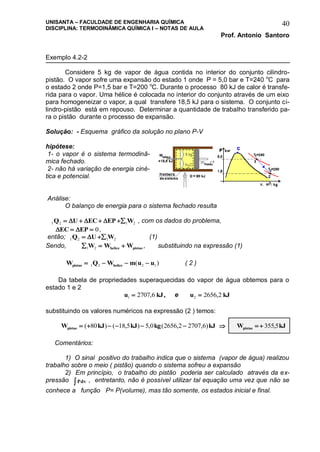 UNISANTA – FACULDADE DE ENGENHARIA QUÍMICA
DISCIPLINA: TERMODINÂMICA QUÍMICA I – NOTAS DE AULA
Prof. Antonio Santoro
40
Exemplo 4.2-2
Considere 5 kg de vapor de água contida no interior do conjunto cilindro-
pistão. O vapor sofre uma expansão do estado 1 onde P = 5,0 bar e T=240 o
C para
o estado 2 onde P=1,5 bar e T=200 o
C. Durante o processo 80 kJ de calor é transfe-
rida para o vapor. Uma hélice é colocada no interior do conjunto através de um eixo
para homogeneizar o vapor, a qual transfere 18,5 kJ para o sistema. O conjunto ci-
lindro-pistão está em repouso. Determinar a quantidade de trabalho transferido pa-
ra o pistão durante o processo de expansão.
Solução: - Esquema gráfico da solução no plano P-V
hipótese:
1- o vapor é o sistema termodinâ-
mica fechado.
2- não há variação de energia ciné-
tica e potencial.
Análise:
O balanço de energia para o sistema fechado resulta
1 2 1 2Q U EC EP W      , com os dados do problema,
 EC EP  0,
então; 1 2 1 2Q U W  (1)
Sendo,   1 2W W Whelice pistao , substituindo na expressão (1)
W Q W m u upistao helice   1 2 2 1( ) ( 2 )
Da tabela de propriedades superaquecidas do vapor de água obtemos para o
estado 1 e 2
u kJ1 2707 6 , , e u kJ2 2656 2 ,
substituindo os valores numéricos na expressão (2 ) temos:
W kJ kJ kg kJpistao      ( ) ( , ) , ( , , )80 18 5 5 0 2656 2 2707 6  W kJpistao   355 5,
Comentários:
1) O sinal positivo do trabalho indica que o sistema (vapor de água) realizou
trabalho sobre o meio ( pistão) quando o sistema sofreu a expansão
2) Em princípio, o trabalho do pistão poderia ser calculado através da ex-
pressão Pdv , entretanto, não é possível utilizar tal equação uma vez que não se
conhece a função P= P(volume), mas tão somente, os estados inicial e final.
 