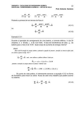 UNISANTA – FACULDADE DE ENGENHARIA QUÍMICA
DISCIPLINA: TERMODINÂMICA QUÍMICA I – NOTAS DE AULA
Prof. Antonio Santoro
42
lim
 t
U
t
dU
dt

0

, lim
( ) ( )
 t
EC
t
d EC
dt

0

, lim
( ) ( )
 t
EP
t
d EP
dt

0

Portanto a primeira lei em termos de fluxo é
Q
dU
dt
d EC
dt
d EP
dt
W
 
   
( ) ( )
(4.3-1)
ou
Q
dE
dt
W
 
  (4.3-2)
Exemplo 4.3-1
Durante a operação de carregamento de uma bateria, a corrente elétrica, I é de 20
ampères, e a tensão, , é de 12,8 Volts, A taxa de transferência de calor, Q

, da
bateria para o meio é de 10 W. Qual a taxa de aumento de energia interna?
Solução
Como não há variação de energia cinética e potencial a equação do primeiro princípio em termos de fluxo pode
ser escrita na forma da Eq. 4.3-1
Q
dU
dt
W
 
  , onde, como sabemos a potência elétrica é dada por:
W i x Wele

      12 8 20 256,
portanto a variação de energia interna do sistema ( bateria) será:
dU
dt
Q W W W J s      
 
10 256 246( ) /
Do ponto de vista prático, é interessante escrever a equação 4.3-2 na forma
de Somatório para incluir os vários fluxos de calor e/ou trabalho que podem ocorrer
no sistema.
1 2 1 2 
 
 Q
dE
dt
W (4.3-3)
 