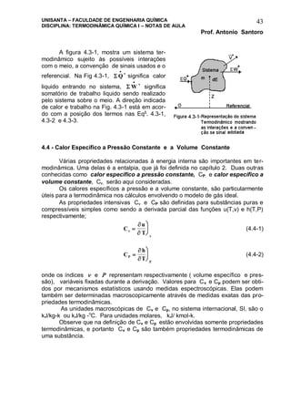 UNISANTA – FACULDADE DE ENGENHARIA QUÍMICA
DISCIPLINA: TERMODINÂMICA QUÍMICA I – NOTAS DE AULA
Prof. Antonio Santoro
43
A figura 4.3-1, mostra um sistema ter-
modinâmico sujeito às possíveis interações
com o meio, a convenção de sinais usados e o
referencial. Na Fig 4.3-1,  Q

+
significa calor
liquido entrando no sistema,  W

+
significa
somatório de trabalho liquido sendo realizado
pelo sistema sobre o meio. A direção indicada
de calor e trabalho na Fig. 4.3-1 está em acor-
do com a posição dos termos nas Eqs
. 4.3-1,
4.3-2 e 4.3-3.
4.4 - Calor Específico a Pressão Constante e a Volume Constante
Várias propriedades relacionadas à energia interna são importantes em ter-
modinâmica. Uma delas é a entalpia, que já foi definida no capítulo 2. Duas outras
conhecidas como calor específico a pressão constante, CP, e calor específico a
volume constante, C, serão aqui consideradas.
Os calores específicos a pressão e a volume constante, são particularmente
úteis para a termodinâmica nos cálculos envolvendo o modelo de gás ideal.
As propriedades intensivas C e CP são definidas para substâncias puras e
compressíveis simples como sendo a derivada parcial das funções u(T,v) e h(T,P)
respectivamente;
C
u
T






 (4.4-1)
C
h
TP
P






(4.4-2)
onde os índices  e  representam respectivamente ( volume específico e pres-
são), variáveis fixadas durante a derivação. Valores para Cv e Cp podem ser obti-
dos por mecanismos estatísticos usando medidas espectroscópicas. Elas podem
também ser determinadas macroscopicamente através de medidas exatas das pro-
priedades termodinâmicas.
As unidades macroscópicas de Cv e Cp, no sistema internacional, SI, são o
kJ/kg-k ou kJ/kg -o
C. Para unidades molares, kJ/ kmol-k.
Observe que na definição de Cv e Cp estão envolvidas somente propriedades
termodinâmicas, e portanto Cv e Cp são também propriedades termodinâmicas de
uma substância.
 