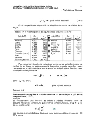 UNISANTA – FACULDADE DE ENGENHARIA QUÍMICA
DISCIPLINA: TERMODINÂMICA QUÍMICA I – NOTAS DE AULA
Prof. Antonio Santoro
44
C C CP   , para sólidos e líquidos (4.4-5)
O calor específico de alguns sólidos e líquidos são dados na tabela 4.4-1 a
seguir.
Tabela 4.4-1 - Calor específico de alguns sólidos e líquidos a 25 O
C
SÓLIDOS Cp
kJ/kg-K

kg/m3
LÍQUIDOS Cp
kJ/kg-K

kg/m3
Alumínio 0,900 2700 Amônia 4,800 602
Cobre 0,386 8900 Etanol 2,456 783
Granito 1,017 2700 Freon - 12 0,977 1310
Grafite 0,711 2500 Mercúrio 0,139 13560
Ferro 0,450 7840 Metanol 2,550 787
Chumbo 0,128 11310 Óleo ( leve) 1,800 910
Borracha (macia) 1,840 1100 Água 4,184 997
Prata 0,235 10470
Estanho 0,217 5730
Madeira (maioria) 1,760 350-700
Para pequenos intervalos de variação de temperatura a variação do calor es-
pecífico de um líquido ou sólido em geral é desprezível e o calor específico nestes
casos pode ser admitido constante sem acarretar erros significativos. Resultado para
a entalpia e a energia interna,
dh C dTP 1
2
e du C dT  1
2
como Cp = Cv então,
dh du , para líquidos e sólidos
Exemplo 4.4-1
Estimar o calor específico à pressão constante do vapor d'água a 6,0 MPa e
temperatura de 375 O
C.
Solução
Se considerarmos uma mudança de estado à pressão constante sobre um
pequeno intervalo de temperatura, que envolva a temperatura dada, a Eq. 4.4-2 po-
de ser escrita como:
C
h
TP
P









(1)
das tabelas de propriedades da água para vapor superaquecido na pressão de 6,0
MPa, temos
 