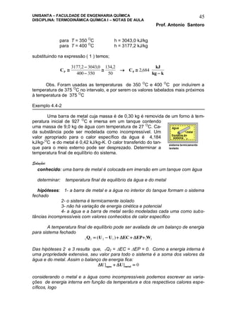 UNISANTA – FACULDADE DE ENGENHARIA QUÍMICA
DISCIPLINA: TERMODINÂMICA QUÍMICA I – NOTAS DE AULA
Prof. Antonio Santoro
45
para T = 350 O
C h = 3043,0 kJ/kg
para T = 400 O
C h = 3177,2 kJ/kg
substituindo na expressão ( 1 ) temos;
C C
kJ
kg kP P


  

3177 2 3043 0
400 350
134 2
50
2 684
, , ,
,
Obs. Foram usadas as temperaturas de 350 O
C e 400 O
C por incluírem a
temperatura de 375 O
C no intervalo, e por serem os valores tabelados mais próximos
à temperatura de 375 O
C
Exemplo 4.4-2
Uma barra de metal cuja massa é de 0,30 kg é removida de um forno à tem-
peratura inicial de 927 O
C e imersa em um tanque contendo
uma massa de 9,0 kg de água com temperatura de 27 O
C. Ca-
da substância pode ser modelada como incompressível. Um
valor apropriado para o calor específico da água é 4,184
kJ/kg-O
C e do metal é 0,42 kJ/kg-K. O calor transferido do tan-
que para o meio externo pode ser desprezado. Determinar a
temperatura final de equilíbrio do sistema.
Solução:
conhecido: uma barra de metal é colocada em imersão em um tanque com água
determinar: temperatura final de equilíbrio da água e do metal
hipóteses: 1- a barra de metal e a água no interior do tanque formam o sistema
fechado
2- o sistema é termicamente isolado
3- não há variação de energia cinética e potencial
4- a água e a barra de metal serão modeladas cada uma como subs-
tâncias incompressíveis com valores conhecidos de calor específico
A temperatura final de equilíbrio pode ser avaliada de um balanço de energia
para sistema fechado
1 2 2 1 1 2Q U U EC EP W    ( )  
Das hipóteses 2 e 3 resulta que, 1Q2 = EC = EP = 0. Como a energia interna é
uma propriedade extensiva, seu valor para todo o sistema é a soma dos valores da
água e do metal. Assim o balanço de energia fica:
 U Uagua metal] ]  0
considerando o metal e a água como incompressíveis podemos escrever as varia-
ções de energia interna em função da temperatura e dos respectivos calores espe-
cíficos, logo
 