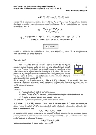UNISANTA – FACULDADE DE ENGENHARIA QUÍMICA
DISCIPLINA: TERMODINÂMICA QUÍMICA I – NOTAS DE AULA
Prof. Antonio Santoro
46
m C T T m C T Ta a f ia m m f im( ) ( )    0
sendo Tf é a temperatura final de equilíbrio, Tia e Tim são as temperaturas iniciais
da água e metal respectivamente, resolvendo para Tf e substituindo os valores
numéricos, temos:
T
m C T m C T
m C m Cf
a a ia m m im
a a m m



T
kg kJ kg C C kg kJ kg C C
kg kJ kg C kg kJ kg Cf
o o o o
o o
  
  
9 0 4184 27 0 3 0 42 927
9 0 4184 0 3 0 42
, ( ) , ( / ) ( ) , ( ) , ( / ) ( )
, ( ) , ( / ) , ( ) , ( / )
T Cf
o
 30
como o sistema termodinâmico está em equilíbrio, esta é a temperatura
final da água e da barra de metal
Exemplo 4.4-3
Um conjunto êmbolo cilindro, como mostrado na figura,
contém no seu interior palha de aço em uma atmosfera de oxigê-
nio puro. O peso do êmbolo e a pressão externa mantém a pres-
são interna do conjunto constante e igual a 1,0 bar. O ferro da
palha de aço reage muito lentamente com o oxigênio para formar
Fe2O3. Calor é removido do sistema de modo a manter a tempe-
ratura constante e igual a 25 O
C.
Para a reação de 2 mols de ferro, 2Fe + 1,5O2  Fe2O3, é necessário remover
831,08 kJ de calor. Adotando como sistema o oxigênio e a palha de aço calcular: W
e U para o processo.
Solução:
Hipóteses:
1- O sistema (oxigênio + palha de aço) está em repouso
2-Tanto o Fe como o Fe2O3 são sólidos, podemos considera desprezível o volume ocupados por eles,
3- O oxigênio se comporta como gás ideal, portanto, P T
_
 
Da hipótese 2 e 3, para a condição inicial e final do sistema podemos escrever:
P T1 1 1
_
  , P T2 2 2
_
  , entretanto, 
_
 nV, onde 
_
é o volume molar, V é o volume total ocupado pelo
sistema ( volume do oxigênio), e " n " o número de mols do oxigênio substituindo o volume molar e subtraindo a pri-
meira da segunda equação temos:
P V P V n T n T2 2 1 1 2 2 1 1    
da equação de reação química, para formar os dois mols de Fe2O3 são necessários 1,5 mols de oxigênio. Observe
que essa quantidade de oxigênio é consumida no processo para formar o Fe2O3, que é um sólido com volume des-
prezível comparado ao volume total do sistema.
P V V n n T( ) ( )2 1 2 1   
assim a variação do volume do sistema resulta:  V n
T
P


 