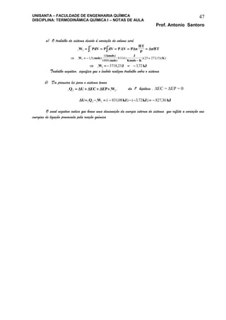 UNISANTA – FACULDADE DE ENGENHARIA QUÍMICA
DISCIPLINA: TERMODINÂMICA QUÍMICA I – NOTAS DE AULA
Prof. Antonio Santoro
47
a) O trabalho do sistema devido á variação do volume será
1 2 1
2
1
2
W PdV P dV P V P n
T
P
n T   

    
  

1 2 15
1
1000
8314 25 27315W mols
kmols
mols
J
Kmols K
K, ( )
( )
( )
( )( , )( )
   1 2 3718 23 372W J kJ, ,
Trabalho negativo, significa que o êmbolo realizou trabalho sobre o sistema
b) Da primeira lei para o sistema temos
1 2 1 2Q U EC EP W      , da 1a
hipótese , EC = EP = 0
U Q W kJ kJ kJ       1 2 1 2 83108 372 827 36( , ) ( , ) ,
O sinal negativo indica que houve uma diminuição da energia interna do sistema que reflete a variação nas
energias de ligação provocada pela reação química
 