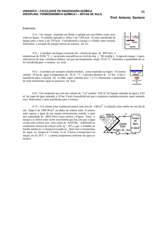 UNISANTA – FACULDADE DE ENGENHARIA QUÍMICA
DISCIPLINA: TERMODINÂMICA QUÍMICA I – NOTAS DE AULA
Prof. Antonio Santoro
48
Exercícios
4-1) - Um tanque contendo um fluido é agitado por uma hélice como mos-
trado na figura. O trabalho aplicado à hélice é de 1280 kcal. O calor transferido do
tanque para o meio é de 378 kcal. Considerando o tanque e o fluido como sistema,
determinar a variação de energia interna do sistema, em kJ.
4-2) - Considere um tanque contendo um volume de água de 400 litros à
temperatura de 28,96 0
C e na pressão atmosférica ao nível do mar ( 760 mmHg ). A água do tanque é aque-
cida através de uma resistência elétrica até que sua temperatura atinja 45,81 0
C. determine a quantidade de ca-
lor transferida para o sistema, em kcal.
4-3) - Considere um conjunto cilindro-êmbolo, como mostrado na figura. O sistema
contém 10 kg de água à temperatura de 36,16 O
C e pressão absoluta de 1,5 bar. Calor é
transferido para o sistema até se obter vapor saturado seco ( x=1). Determinar a quantidade
de calor transferida à água no processo, em kcal.
4-4) - Um recipiente que tem um volume de 5 m3
contém 0,05 m3
de líquido saturado de água e 4,95
m3
de vapor de água saturada, a 10 bar. Calor é transferido até que o recipiente contenha somente vapor saturado
seco. Determinar o calor transferido para o sistema.
4- 5) - Um coletor solar residencial possui uma área de 5,00 m2. A radiação solar média em um dia de
céu limpo é de 1000 W/m2 no plano do coletor solar. O coletor
solar aquece a água de um tanque termicamente isolado, o qual
tem capacidade de 400,0 litros como mostra a Figura. Entre o
tanque e o coletor solar existe uma bomba que faz com que a água
circule pelo coletor com uma vazão de 0,020 l/s. Admitindo-se
rendimento térmico do coletor solar,  = 45% e que o trabalho da
bomba (potência ) é desprezível pede-se: Qual será a temperatura
da água no tanque ás 15 horas se ás 8 horas a temperatura no
tanque era de 20C ? ( admita temperatura uniforme da água no
tanque).
 