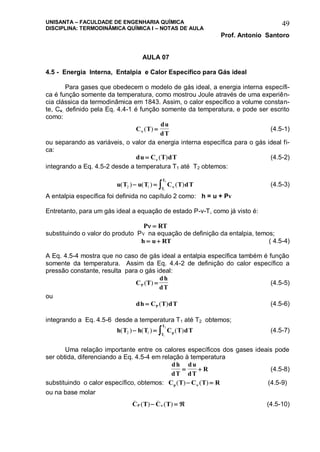 UNISANTA – FACULDADE DE ENGENHARIA QUÍMICA
DISCIPLINA: TERMODINÂMICA QUÍMICA I – NOTAS DE AULA
Prof. Antonio Santoro
49
AULA 07
4.5 - Energia Interna, Entalpia e Calor Específico para Gás ideal
Para gases que obedecem o modelo de gás ideal, a energia interna específi-
ca é função somente da temperatura, como mostrou Joule através de uma experiên-
cia clássica da termodinâmica em 1843. Assim, o calor específico a volume constan-
te, Cv, definido pela Eq. 4.4-1 é função somente da temperatura, e pode ser escrito
como:
C T
du
dT ( )  (4.5-1)
ou separando as variáveis, o valor da energia interna específica para o gás ideal fi-
ca:
du C T dT  ( ) (4.5-2)
integrando a Eq. 4.5-2 desde a temperatura T1 até T2 obtemos:
u T u T C T dT
T
T
( ) ( ) ( )2 1
1
2
    (4.5-3)
A entalpia específica foi definida no capítulo 2 como: h = u + Pv
Entretanto, para um gás ideal a equação de estado P-v-T, como já visto é:
P RT 
substituindo o valor do produto Pv na equação de definição da entalpia, temos;
h u RT  ( 4.5-4)
A Eq. 4.5-4 mostra que no caso de gás ideal a entalpia específica também é função
somente da temperatura. Assim da Eq. 4.4-2 de definição do calor específico a
pressão constante, resulta para o gás ideal:
C T
dh
dTP ( )  (4.5-5)
ou
dh C T dTP ( ) (4.5-6)
integrando a Eq. 4.5-6 desde a temperatura T1 até T2 obtemos;
h T h T C T dTpT
T
( ) ( ) ( )2 1
1
2
   (4.5-7)
Uma relação importante entre os calores específicos dos gases ideais pode
ser obtida, diferenciando a Eq. 4.5-4 em relação à temperatura
dh
dT
du
dT
R  (4.5-8)
substituindo o calor específico, obtemos: C T C T Rp ( ) ( )  (4.5-9)
ou na base molar
C T C TP
_ _
( ) ( )   (4.5-10)
 