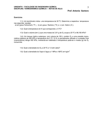 UNISANTA – FACULDADE DE ENGENHARIA QUÍMICA
DISCIPLINA: TERMODINÂMICA QUÍMICA I – NOTAS DE AULA
Prof. Antonio Santoro
5
Exercícios
1-1)- Um termômetro indica uma temperatura de 30
o
C. Determine a respectiva temperatura
nas seguintes escalas:
a) em graus Fahrenheit ( o
F ) , b) em graus Rankine ( o
R ) e c) em Kelvin ( K ).
1-2)- Qual a temperatura em K que corresponde a -5 ºC?
1-3)- Qual o volume (em L) que uma massa de 3,91 g de O2 ocupa a 20 ºC e 98,195 KPa?
1-4)- Um tanque rígido e estanque, com volume de 100 L contém O2 a uma pressão mano-
métrica (efetiva) de 500 KPa e temperatura de 5 ºC. O O2 é parcialmente utilizado e a pressão final
(manométrica) atinge 400 KPa, mantendo-se inalterada a temperatura pede-se a massa (g) de O2
consumida.
1.5)- Qual a densidade do Cl2 a 20 ºC e 1,5 atm (abs)?
1.6)- Qual a densidade do Vapor d´água a 1 MPa e 180ºC em kg/m3
 