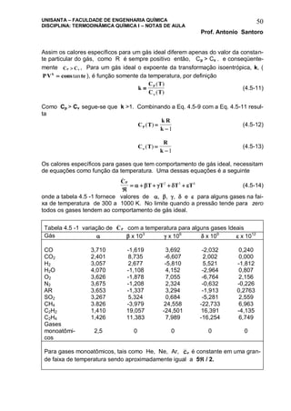 UNISANTA – FACULDADE DE ENGENHARIA QUÍMICA
DISCIPLINA: TERMODINÂMICA QUÍMICA I – NOTAS DE AULA
Prof. Antonio Santoro
50
Assim os calores específicos para um gás ideal diferem apenas do valor da constan-
te particular do gás, como R é sempre positivo então, Cp > Cv . e conseqüente-
mente C CP
_ _
  , Para um gás ideal o expoente da transformação isoentrópica, k, (
PV cons tek
 tan ), é função somente da temperatura, por definição
k
C T
C T
P

( )
( )
(4.5-11)
Como Cp > Cv segue-se que k >1. Combinando a Eq. 4.5-9 com a Eq. 4.5-11 resul-
ta
C T
k R
kP ( ) 
1
(4.5-12)
C T
R
k ( ) 
1
(4.5-13)
Os calores específicos para gases que tem comportamento de gás ideal, necessitam
de equações como função da temperatura. Uma dessas equações é a seguinte
C
T T T T
P
_

        2 3 4
(4.5-14)
onde a tabela 4.5 -1 fornece valores de , , ,  e  para alguns gases na fai-
xa de temperatura de 300 a 1000 K. No limite quando a pressão tende para zero
todos os gases tendem ao comportamento de gás ideal.
Tabela 4.5 -1 variação de CP
_
com a temperatura para alguns gases Ideais
Gás   x 103
 x 106
 x 109
 x 1012
CO 3,710 -1,619 3,692 -2,032 0,240
CO2 2,401 8,735 -6,607 2,002 0,000
H2 3,057 2,677 -5,810 5,521 -1,812
H2O 4,070 -1,108 4,152 -2,964 0,807
O2 3,626 -1,878 7,055 -6,764 2,156
N2 3,675 -1,208 2,324 -0,632 -0,226
AR 3,653 -1,337 3,294 -1,913 0,2763
SO2 3,267 5,324 0,684 -5,281 2,559
CH4 3.826 -3,979 24,558 -22,733 6,963
C2H2 1,410 19,057 -24,501 16,391 -4,135
C2H4 1,426 11,383 7,989 -16,254 6,749
Gases
monoatômi-
cos
2,5 0 0 0 0
Para gases monoatômicos, tais como He, Ne, Ar, CP é constante em uma gran-
de faixa de temperatura sendo aproximadamente igual a 5 / 2.
 