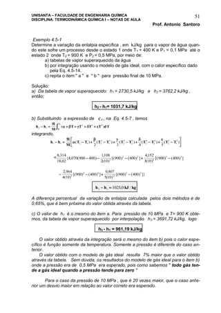 UNISANTA – FACULDADE DE ENGENHARIA QUÍMICA
DISCIPLINA: TERMODINÂMICA QUÍMICA I – NOTAS DE AULA
Prof. Antonio Santoro
51
Exemplo 4.5-1
Determine a variação da entalpia específica , em kJ/kg para o vapor de água quan-
do este sofre um processo desde o estado 1 onde T1 = 400 K e P1 = 0,1 MPa até o
estado 2 onde T2 = 900 K e P2 = 0,5 MPa, por meio de:
a) tabelas de vapor superaquecido da água
b) por integração usando o modelo de gás ideal, com o calor específico dado
pela Eq. 4.5-14.
c) repita o item " a " e " b " para pressão final de 10 MPa.
Solução:
a) Da tabela de vapor superaquecido: h1 = 2730,5 kJ/kg e h2 = 3762,2 kJ/kg ,
então;
h2 - h1= 1031,7 kJ/kg
b) Substituindo a expressão de CP
_
, na Eq. 4.5-7 , temos
h h
M
T T T T dT
T
T
2 1
2 3 4
1
2
 

    ( )    
integrando,
h h
M
T T T T T T T T T T1 1 2 1 2
2
1
2
2
3
2
3
2
4
2
4
2
5
1
5
2 3 4 5
 

        




   
( ) ( ) ( ) ( ) ( )
=
8 314
18 02
4 070 900 400
1108
2 10
900 400
4152
3 10
900 4003
2 2
6
3 3,
,
{ , ( )
,
( )
[( ) ( ) ]
,
( )
[( ) ( ) ]    
   
2 964
4 10
900 400
0 807
5 10
900 4009
4 4
12
5 5,
( )
[( ) ( ) ]
,
( )
[( ) ( ) ]}
h h kJ kg2 1 1025 0  , /
A diferença percentual da variação de entalpia calculada pelos dois métodos é de
0,65%, que é bem próxima do valor obtida através da tabela.
c) O valor de h1 é o mesmo do item a. Para pressão de 10 MPa e T= 900 K obte-
mos, da tabela de vapor superaquecido por interpolação h3 = 3691,72 kJ/kg, logo
h3 - h1 = 961,19 kJ/kg
O valor obtido através da integração será o mesmo do item b) pois o calor espe-
cífico é função somente da temperatura. Somente a pressão é diferente do caso an-
terior.
O valor obtido com o modelo de gás ideal resulta 7% maior que o valor obtido
através da tabela. Sem dúvida, os resultados do modelo de gás ideal para o item b)
onde a pressão era de 0,5 MPa era esperado, pois como sabemos " todo gás ten-
de a gás ideal quando a pressão tende para zero "
Para o caso da pressão de 10 MPa , que é 20 vezes maior, que o caso ante-
rior um desvio maior em relação ao valor correto era esperado.
 