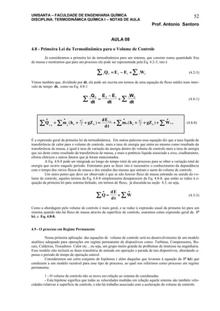 UNISANTA – FACULDADE DE ENGENHARIA QUÍMICA
DISCIPLINA: TERMODINÂMICA QUÍMICA I – NOTAS DE AULA
Prof. Antonio Santoro
52
AULA 08
4.8 - Primeira Lei da Termodinâmica para o Volume de Controle
Já consideramos a primeira lei da termodinâmica para um sistema, que consiste numa quantidade fixa
de massa e mostramos que para um processo ela pode ser representada pela Eq. 4.2-3, isto é
1 2 2 1 1 2   Q E E W (4.2-3)
Vimos também que, dividindo por dt, ela pode ser escrita em termos de uma equação de fluxo médio num inter-
valo de tempo dt, como na Eq. 4.8-1
1 2 2 1 1 2Q
dt
E E
dt
W
dt
 

 (4.8-1)
Q m h gZ
dE
dt
m h gZ Wv c e e
V
e
v c
s s
V
s v c
e s
   
          .
.
.( ) ( )
2 2
2 2
(4.8-8)
É a expressão geral da primeira lei da termodinâmica. Em outras palavras essa equação diz que a taxa líquida de
transferência de calor para o volume de controle, mais a taxa de energia que entra no mesmo como resultado da
transferência de massa, é igual à taxa de variação da energia dentro do volume de controle mais a taxa de energia
que sai deste como resultado da transferência de massa, e mais a potência líquida associada a eixo, cisalhamento,
efeitos elétricos e outros fatores que já foram mencionados.
A Eq. 4.8-8 pode ser integrada ao longo do tempo total de um processo para se obter a variação total de
energia que ocorre naquele período. Entretanto para se fazer isto é necessário o conhecimento da dependência
com o tempo dos vários fluxos de massa e dos estados das massas que entram e saem do volume de controle.
Um outro ponto que deve ser observado é que se não houver fluxo de massa entrando ou saindo do vo-
lume de controle, aqueles termos da Eq, 4.8-8 simplesmente desaparecem da Eq. 4.8-8, que então se reduz à e-
quação da primeira lei para sistema fechado, em termos de fluxo, já discutida na seção 4.3, ou seja,
Q
dE
dt
W
 
   (4.3-3)
Como a abordagem pelo volume de controle é mais geral, e se reduz à expressão usual da primeira lei para um
sistema quando não há fluxo de massa através da superfície de controle, usaremos como expressão geral da 1a
lei, a Eq, 4.8-8.
4.9 - O processo em Regime Permanente
Nossa primeira aplicação das equações de volume de controle será no desenvolvimento de um modelo
analítico adequado para operações em regime permanente de dispositivos como: Turbinas, Compressores, Bo-
cais, Caldeiras, Trocadores Calor etc. , ou seja, um grupo muito grande de problemas de interesse na engenharia.
Esse modelo não incluirá as fases transitória de entrada em operação e parada de tais dispositivos, abordando a-
penas o período de tempo de operação estável.
Consideremos um certo conjunto de hipóteses ( além daquelas que levaram à equação da 1a
lei) que
conduzem a um modelo razoável para esse tipo de processo, ao qual nos referimos como processo em regime
permanente.
1 - O volume de controle não se move em relação ao sistema de coordenadas.
- Esta hipótese significa que todas as velocidades medidas em relação aquele sistema são também velo-
cidades relativas à superfície de controle, e não há trabalho associado com a aceleração do volume de controle.
 