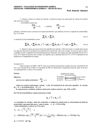 UNISANTA – FACULDADE DE ENGENHARIA QUÍMICA
DISCIPLINA: TERMODINÂMICA QUÍMICA I – NOTAS DE AULA
Prof. Antonio Santoro
53
2 - Quanto à massa no volume de controle, o estado da mesma em cada ponto do volume de controle
não varia com o tempo.
- Esta hipótese requer que
dm
dt
v c.
 0 , e também,
dE
dt
v c.
 0
portanto, concluímos para o processo em regime permanente, que podemos escrever a equação da continuidade,
Eq. 4.7-4 como:
m ms e
 
  (4.9-1)
e a primeira lei da termodinâmica como:
Q m h gZ m h gZ Wv c
e e
V
e s s
V
s V c
e s
   
         .
.( ) ( )
2 2
2 2 (4.9-2)
3 - Quanto à massa que escoa através da superfície de controle, o fluxo de massa e o estado dessa massa
em cada área discreta de escoamento na superfície de controle não varia com o tempo. As taxas na qual o calor e
o trabalho cruzam a superfície de controle permanecem constantes. Isto requer que cada quantidade nas Eq. 4.9-1
e Eq. 4.9-2 sejam invariáveis com o tempo, isto significa que a aplicação das Eq. 4.9-1 e 4.9-2 à operação de tais
dispositivos é independente do tempo.
Exemplo 4.9-1
Vapor de água a 0,5 MPa e 200 O
C entra em um bocal termicamente isolado com uma velocidade de 50
m/s, e sai à pressão de 0,15 MPa e à velocidade de 600 m/s. Determinar a temperatura final do vapor se ele esti-
ver superaquecido e o título se for saturado.
Solução
Hipóteses:
processo em regime permanente,
dE
dt
v c.
 0
volume de controle termicamente isolado,  não há transferência de calor pela superfície de controle,
Qv.c = 0, e do problema físico, Wv.c= 0,
do esquema para o problema podemos adotar para os fluxos mássicos que (EP)e  (EP)s
Da 1a
lei da termodinâmica, regime permanente resulta
h he
V
s
Ve s
  
2 2
2 2
as velocidades de entrada e saída são conhecidas, a entalpia de entrada pode ser determinada da tabela de
propriedades superaquecidas para o vapor de água,  he = 2 855,4 kJ/kg.
Assim substituindo os valores na 1a
lei, temos
h h
V V
s e
e s
 





 
2 2
2
h kJ kg m s kJ
J
kJ kg kJ kgS
 





   2855 4
50 600
2
1
1000
2855 4 17875
2 2
2 2
, ( / ) ( / ) ( ) , / ( , ) /
h kJ kgs  2 676 65, /
 