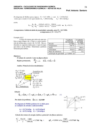 UNISANTA – FACULDADE DE ENGENHARIA QUÍMICA
DISCIPLINA: TERMODINÂMICA QUÍMICA I – NOTAS DE AULA
Prof. Antonio Santoro
54
Do diagrama de Mollier para a água a Ps = 0,15 MPa e com hs = 2 676,65 kJ,
vemos que o estado 2 é de vapor úmido ( hvs = 2693,6 kJ/kg, hls = 467,11kJ/kg )
assim,
X
h h
h h
ou Xs e
vs ls
2 2
2676 65 46711
2693 6 46711
2209 54
2226 49
0 992 99 2





  
( , , )
( , , )
,
,
, , %
A temperatura é obtida da tabela de propriedades saturadas, para Ps = 0,15 MPa
a temperatura é, Ts = 111,4 O
C
Exemplo 4.9-2
O fluxo de massa que entra em uma tur-
bina a vapor d'água é de 1,5 kg/s e o calor transfe-
rido da turbina para o meio é de 8,5 kW. São co-
nhecidos os seguintes dados para o vapor de água
que entra e sai da turbina: Determinar a potência
fornecida pela turbina.
Hipóteses:
O volume de controle é como na figura abaixo
Regime permanente, dE
dt
v c.
 0,  m m me s
  
 
Análise: Primeira lei da termodinâmica
Solução
Q m h gZ m h gZ Wv cv c e
V
e s
V
s
e s
   
      . ( ) ( ) .
2 2
2 2 (1)
Dos dados do problema, Q v c kW

 . ,8 5
Do diagrama de Mollier podemos ler os dados para
as condições de entrada e saída da turbina
he = 3137,0 kJ/kg, Se = 6,95 kJ/kg-K
hs = 2675,5 kJ/kg, Ss = 7,36 kJ/kg-k
Calculo dos termos de energia cinética e potencial dos fluxos mássicos
V x
x
kJ
J
kJ kge
2
2
50 50
2
1
1000
125 
( )
( )
, / ; gZ x x
kJ
J
kJ kge  9 8066 6
1
1000
0 059,
( )
( )
, /
Condições
de Entrada
Condições
de Saída
Pressão 2,0 MPa 0,1 MPa
Temperatura 350 O
C -----------
Título --------- 100 %
Velocidade 50 m/s 200 m/s
Plano de referência 6 m 3 m
aceleração da gravidade g= 9,8066 m/s2
 