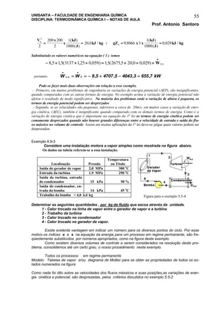 UNISANTA – FACULDADE DE ENGENHARIA QUÍMICA
DISCIPLINA: TERMODINÂMICA QUÍMICA I – NOTAS DE AULA
Prof. Antonio Santoro
55
V x
x
kJ
J
kJ kgs
2
2
200 200
2
1
1000
20 0 
( )
( )
, / ; gZ x x
kJ
J
kJ kgs  9 8066 3
1
1000
0 029,
( )
( )
, /
Substituindo os valores numéricos na equação ( 1 ) temos
       

8 5 15 3137 125 0 059 15 2675 5 20 0 0 029, , ( , , ) , ( , , , ) .Wv c
portanto, W W kWv c T
 
     . , , , ,8 5 4707 5 4043 3 655 7
Pode-se fazer mais duas observações em relação a esse exemplo.
- Primeiro, em muitos problemas de engenharia as variações de energia potencial (EP), são insignificantes,
quando comparadas com as outras formas de energia. No exemplo acima a variação de energia potencial não
afetou o resultado de modo significativo. Na maioria dos problemas onde a variação de altura é pequena, os
termos de energia potencial podem ser desprezados
- Segundo, se as velocidades são pequenas, inferiores a cerca de 20m/s, em muitos casos a variação de ener-
gia cinética, (EC), também é insignificante quando comparado com os demais termos de energia. Como é a
variação de energia cinética que é importante na equação da 1a
lei os termos de energia cinética podem ser
comumente desprezados quando não houver grandes diferenças entre a velocidade de entrada e saída do flu-
xo mássico no volume de controle. Assim em muitas aplicações da 1a
lei deve-se julgar quais valores podem ser
desprezados.
Exemplo 4.9-3
Considere uma instalação motora a vapor simples como mostrada na figura abaixo.
Os dados na tabela referem-se a essa instalação.
Determinar as seguintes quantidades , por kg de fluido que escoa através da unidade.
1 - Calor trocado na linha de vapor entre o gerador de vapor e a turbina
2 - Trabalho da turbina
3 - Calor trocado no condensador
4 - Calor trocado no gerador de vapor.
Existe evidente vantagem em indicar um número para os diversos pontos do ciclo. Por esse
motivo os índices e e s na equação da energia para um processo em regime permanente, são fre-
qüentemente substituídos por números apropriados, como na figura deste exemplo.
Como existem diversos volumes de controle a serem considerados na resolução deste pro-
blema, consolidemos até um certo grau, o nosso procedimento neste exemplo.
Todos os processos: em regime permanente
Modelo: Tabelas de vapor e/ou diagrama de Mollier para se obter as propriedades de todos os es-
tados numerados na figura
Como nada foi dito sobre as velocidades dos fluxos mássicos e suas posições,as variações de ener-
gia cinética e potencial, são desprezadas, pelos critérios discutidos no exemplo 5.5-2
Localização Pressão
Temperatura
ou Título
Saída do gerador de vapor 2,0 MPa 300 o
C
Entrada da turbina 1,9 MPa 290 o
C
Saída da turbina, entrada
do condensador 15 kPa 90 %
Saída do condensador, en-
trada da bomba 14 kPa 45 o
C
Trabalho da bomba = 4,0 kJ/ kg Figura para o exemplo 5.5-4
 