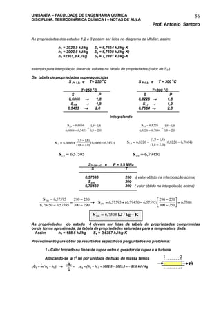 UNISANTA – FACULDADE DE ENGENHARIA QUÍMICA
DISCIPLINA: TERMODINÂMICA QUÍMICA I – NOTAS DE AULA
Prof. Antonio Santoro
56
As propriedades dos estados 1,2 e 3 podem ser lidos no diagrama de Mollier, assim:
h1 = 3023,5 kJ/kg S1 = 6,7664 kJ/kg-K
h2 = 3002,5 kJ/kg S2 = 6,7508 kJ/kg-K)
h3 =2361,8 kJ/kg S3 = 7,2831 kJ/kg-K
exemplo para interpolação linear de valores na tabela de propriedades (valor de S3 )
Da tabela de propriedades superaquecidas
S P= 1,9, e T= 250
o
C S P=1,9, e T = 300
o
C
T=250 o
C T=300 o
C
S P S P
6,6066  1,8 6,8226  1,8
S1,9  1,9 S1,9  1,9
6,5453  2,0 6,7664  2,0
interpolando
S1 9 6 6066
6 6066 6 5453
19 18
18 2 0
, ,
, ,
, ,
, ,





S1 9 6 8226
6 8226 6 7664
19 18
18 2 0
, ,
, ,
, ,
, ,





S1 9 6 6066
19 18
18 2 0
6 6066 6 5453, ,
( , , )
( , , )
( , , ) 


 S1 9 6 8226
19 18
18 2 0
6 8226 6 7664, ,
( , , )
( , , )
( , , ) 



S1 9 6 57595, , S1 9 6 79450, ,
ST=290 oC e P = 1,9 MPa
S T
6,57595 250 ( valor obtido na interpolação acima)
S290 290
6,79450 300 ( valor obtido na interpolação acima)
S
S290
290
6 57595
6 79450 6 57595
290 250
300 290
6 57595 6 79450 6 57595
290 250
300 250
6 7508





   





 
,
, ,
, ( , , ) ,
S kJ kg K290 6 7508 , /
As propriedades do estado 4 devem ser lidas da tabela de propriedades comprimidas
ou de forma aproximada, da tabela de propriedades saturadas para a temperatura dada.
Assim h4 = 188,5 kJ/kg S4 = 0,6387 kJ/kg-K
Procedimento para obter os resultados específicos perguntados no problema:
1 - Calor trocado na linha de vapor entre o gerador de vapor e a turbina
Aplicando-se a 1a
lei por unidade de fluxo de massa temos
1 2 2 1
1 2
1 2 2 1 3002 5 3023 5 21 0Q m h h
Q
m
q h h kJ kg
 

         ( ) ( ) , , , /
 