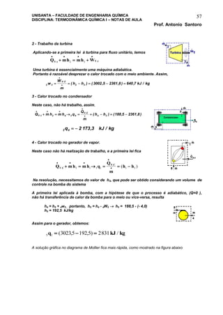 UNISANTA – FACULDADE DE ENGENHARIA QUÍMICA
DISCIPLINA: TERMODINÂMICA QUÍMICA I – NOTAS DE AULA
Prof. Antonio Santoro
57
2 - Trabalho da turbina
Aplicando-se a primeira lei à turbina para fluxo unitário, temos
Q mh mh WV c V c
   
  . .2 3
Uma turbina é essencialmente uma máquina adiabática.
Portanto é razoável desprezar o calor trocado com o meio ambiente. Assim,
2 3 2 3 3002 5 2361 8 640 7w
W
m
h h kJ kg
V C
     


.
( ) ( , , ) , /
3 - Calor trocado no condensador
Neste caso, não há trabalho, assim,
Q m h m h q
Q
m
h hV c
V C
  


       .
.
( ) ( , , )3 4 3 4 4 3 188 5 2361 8
3 4 2 173 3q kJ kg  , /
4 - Calor trocado no gerador de vapor.
Neste caso não há realização de trabalho, e a primeira lei fica
Q m h m h q
Q
m
h hV C
V C
  

     .
.
( )5 1 5 1 1 5
Na resolução, necessitamos do valor de h5, que pode ser obtido considerando um volume de
controle na bomba do sistema
A primeira lei aplicada à bomba, com a hipótese de que o processo é adiabático, (Q=0 ),
não há transferência de calor da bomba para o meio ou vice-versa, resulta
h4 = h5 + 4w5 , portanto, h5 = h4 - 4W5  h5 = 188,5 - (- 4,0)
h5 = 192,5 kJ/kg
Assim para o gerador, obtemos:
5 1 30235 192 5 2831q kJ kg  ( , , ) /
A solução gráfica no diagrama de Mollier fica mais rápida, como mostrado na figura abaixo
 